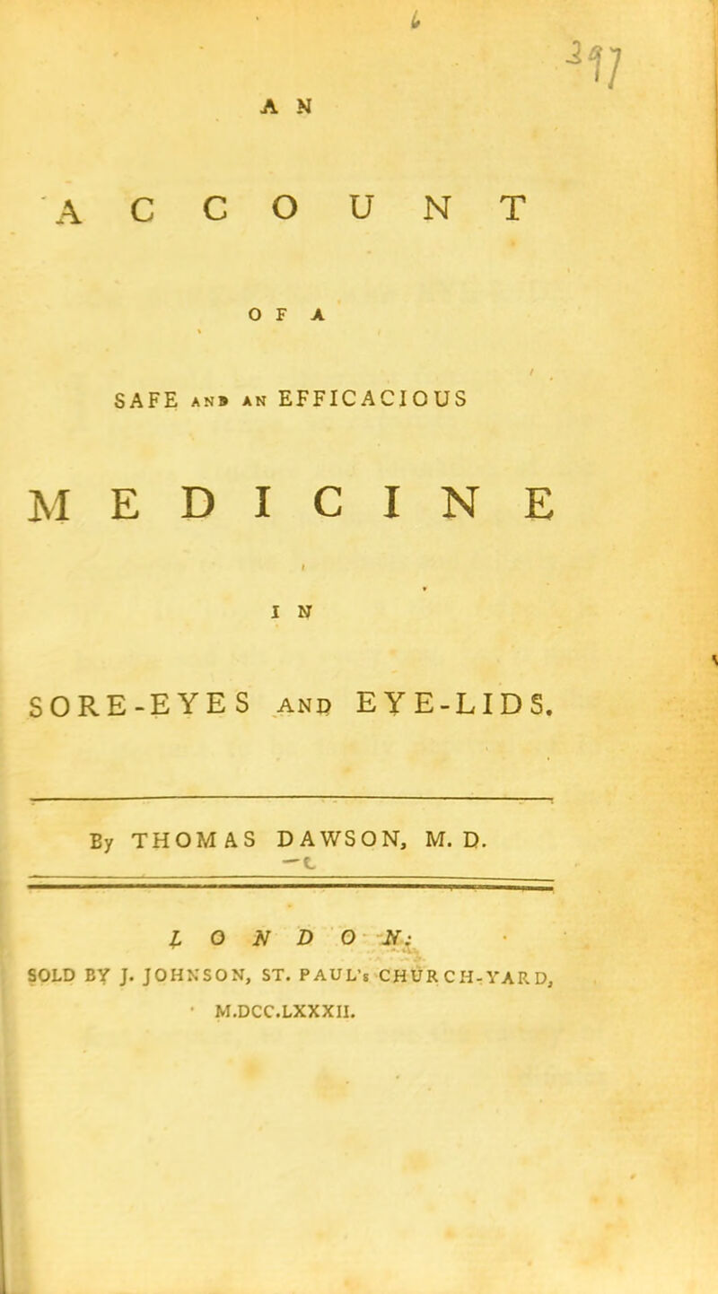 L A N ACCOUNT O F A / SAFE an# AN EFFICACIOUS MEDICINE I I N SORE-EYES and EYE-LIDS. By THOMAS DAWSON, M. D. ^C, LONDON; SOLD BY J. JOHNSON, ST. PAUL’S CHURCH-YARD, M.DCC.LXXXII.