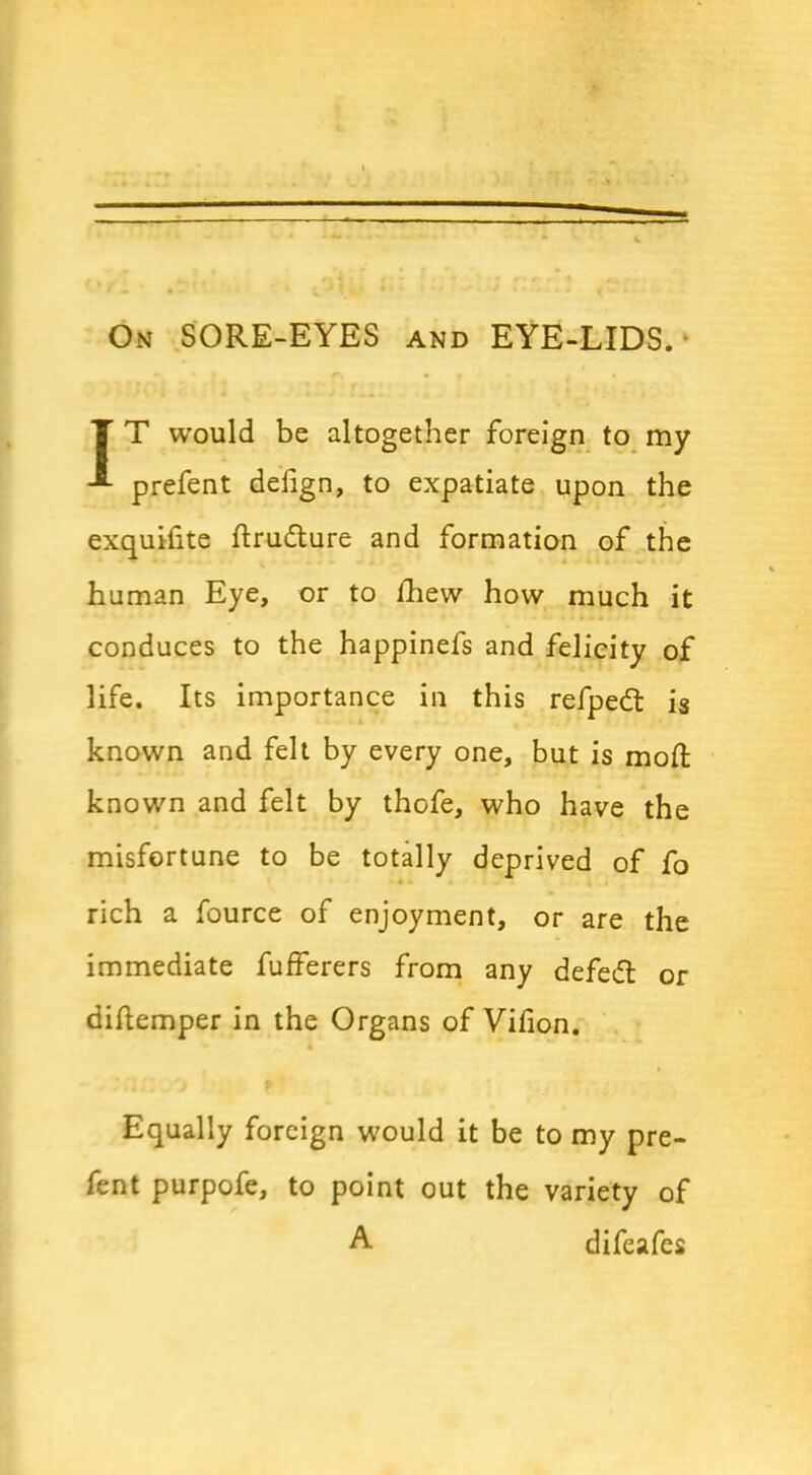 On SORE-EYES and EYE-LIDS. IT would be altogether foreign to my prefent defign, to expatiate upon the exquifite ftrudture and formation of the human Eye, or to fhew how much it conduces to the happinefs and felicity of life. Its importance in this refpedt is known and felt by every one, but is mod known and felt by thofe, who have the misfortune to be totally deprived of fo rich a fource of enjoyment, or are the immediate fufferers from any defedt or diflemper in the Organs of Villon. Equally foreign would it be to my pre- fent purpofe, to point out the variety of A difeafes