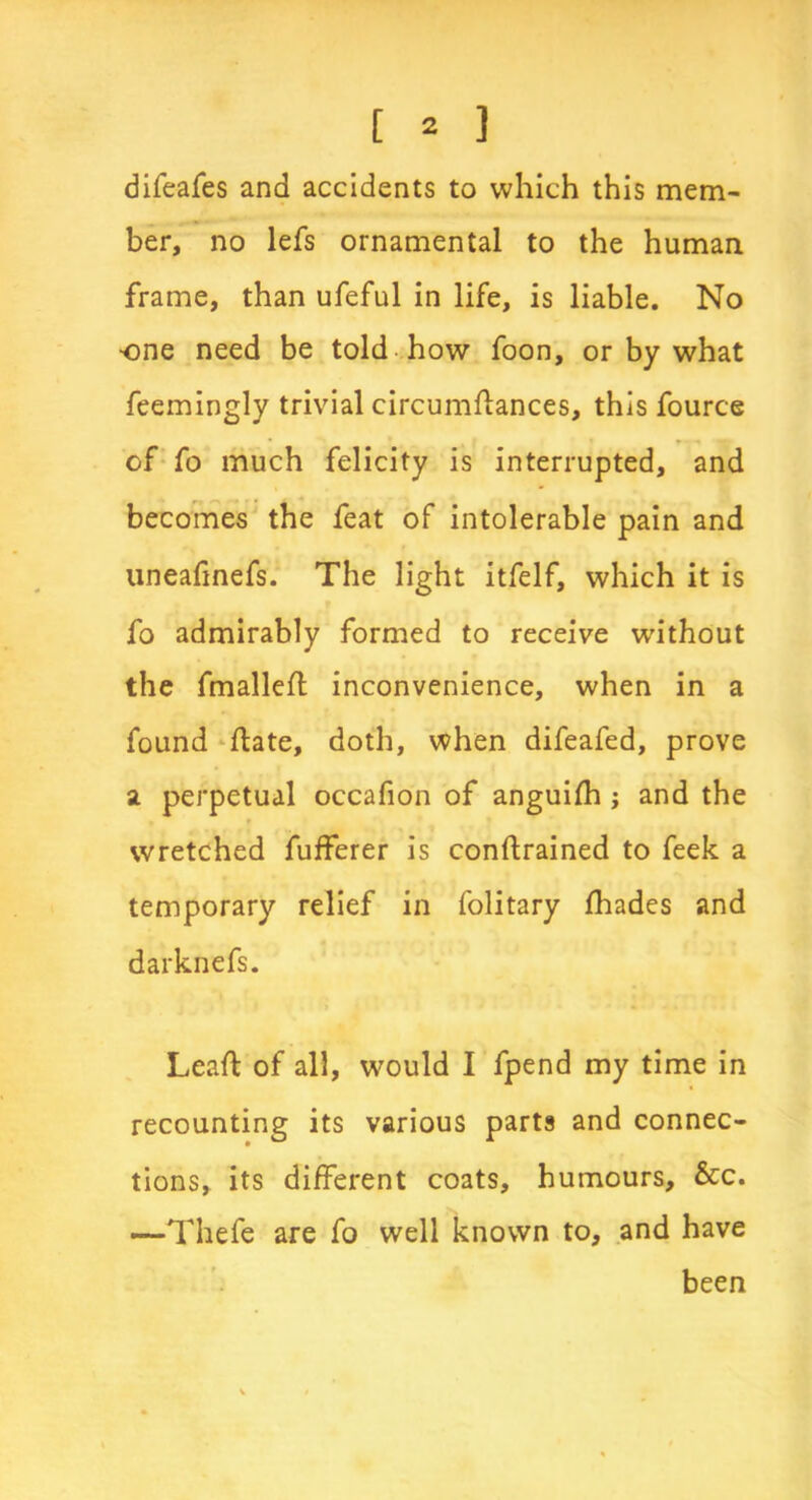 difeafes and accidents to which this mem- ber, no lefs ornamental to the human frame, than ufeful in life, is liable. No ■one need be told how foon, or by what feemingly trivial circumflances, this fource of fo much felicity is interrupted, and becomes the feat of intolerable pain and uneafnefs. The light itfelf, which it is fo admirably formed to receive without the fmalleft inconvenience, when in a found flate, doth, when difeafed, prove a perpetual occafion of anguifh ; and the wretched fufferer is conftrained to feek a temporary relief in folitary fhades and darknefs. Leaf: of all, would I fpend my time in recounting its various parts and connec- tions, its different coats, humours, &c. —Thefe are fo well known to, and have been