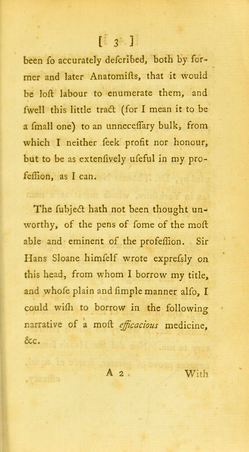 been fo accurately defcribed, both by for- mer and later Anatomifts, that it would be loft labour to enumerate them, and * fwell this little tradt (for I mean it to be a fmall one) to an unneceflary bulk, from which I neither feek profit nor honour, but to be as extenfively ufeful in my pro- fefiion, as I can. The fubjedt hath not been thought un- worthy, of the pens of fome of the moft able and eminent of the profefiion. Sir Hans Sloane himfelf wrote exprefsly on this head, from whom I borrow my title, and whofe plain and fimple manner alfo, I could wifh to borrow in the following narrative of a moft efficacious medicine, &c. A 2 . With