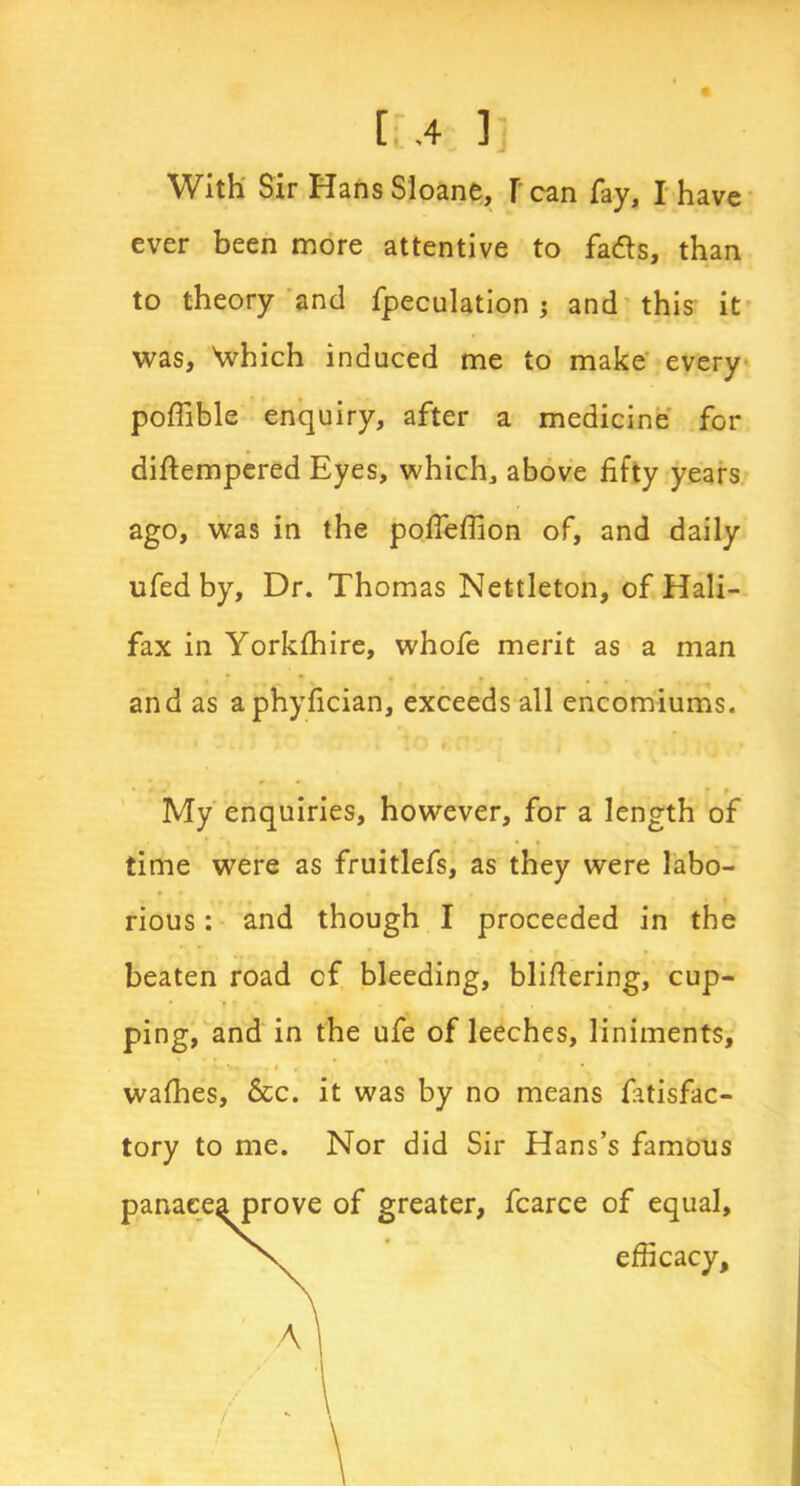 t -4 ]j With Sir HansSioane, [ can fay, I have ever been more attentive to fadts, than to theory and fpeculation; and this it was, \vhich induced me to make every poffible enquiry, after a medicine for diftempered Eyes, which, above fifty years ago, was in the pofieffion of, and daily ufed by. Dr. Thomas Nettleton, of Hali- fax in Yorkshire, whofe merit as a man and as aphyfician, exceeds all encomiums. • t . My enquiries, however, for a length of time were as fruitlefs, as they were labo- rious : and though I proceeded in the beaten road of bleeding, blifiering, cup- ping, and in the ufe of leeches, liniments, wafhes, &c. it was by no means fatisfac- tory to me. Nor did Sir Hans’s famous panacea prove of greater, fcarce of equal, efficacy.