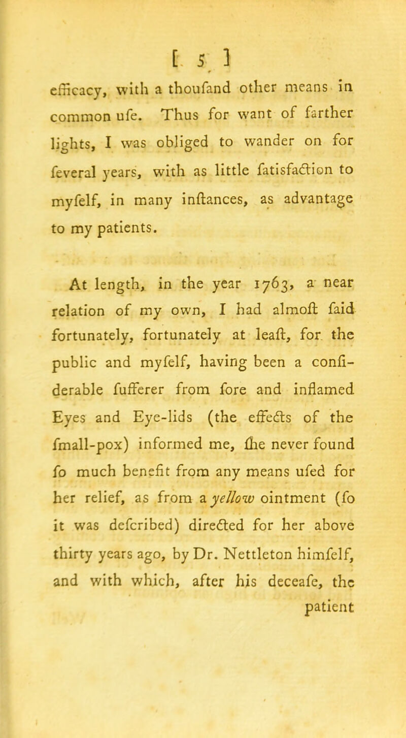 means in 9 efficacy, with a thoufand other common ufe. Thus for want of farther lights, I was obliged to wander on for feveral years, with as little fatisfa&ion to myfelf, in many inftances, as advantage to my patients. At length, in the year 1763, a near relation of my own, I had almoft faid fortunately, fortunately at leaf:, for the public and myfelf, having been a confi- derable fufferer from fore and inflamed Eyes and Eye-lids (the effects of the fmall-pox) informed me, {he never found fo much benefit from any means ufed for her relief, as from ayellow ointment (fo it was defcribed) directed for her above thirty years ago, by Dr. Nettleton himfelf, and with which, after his deceafe, the patient