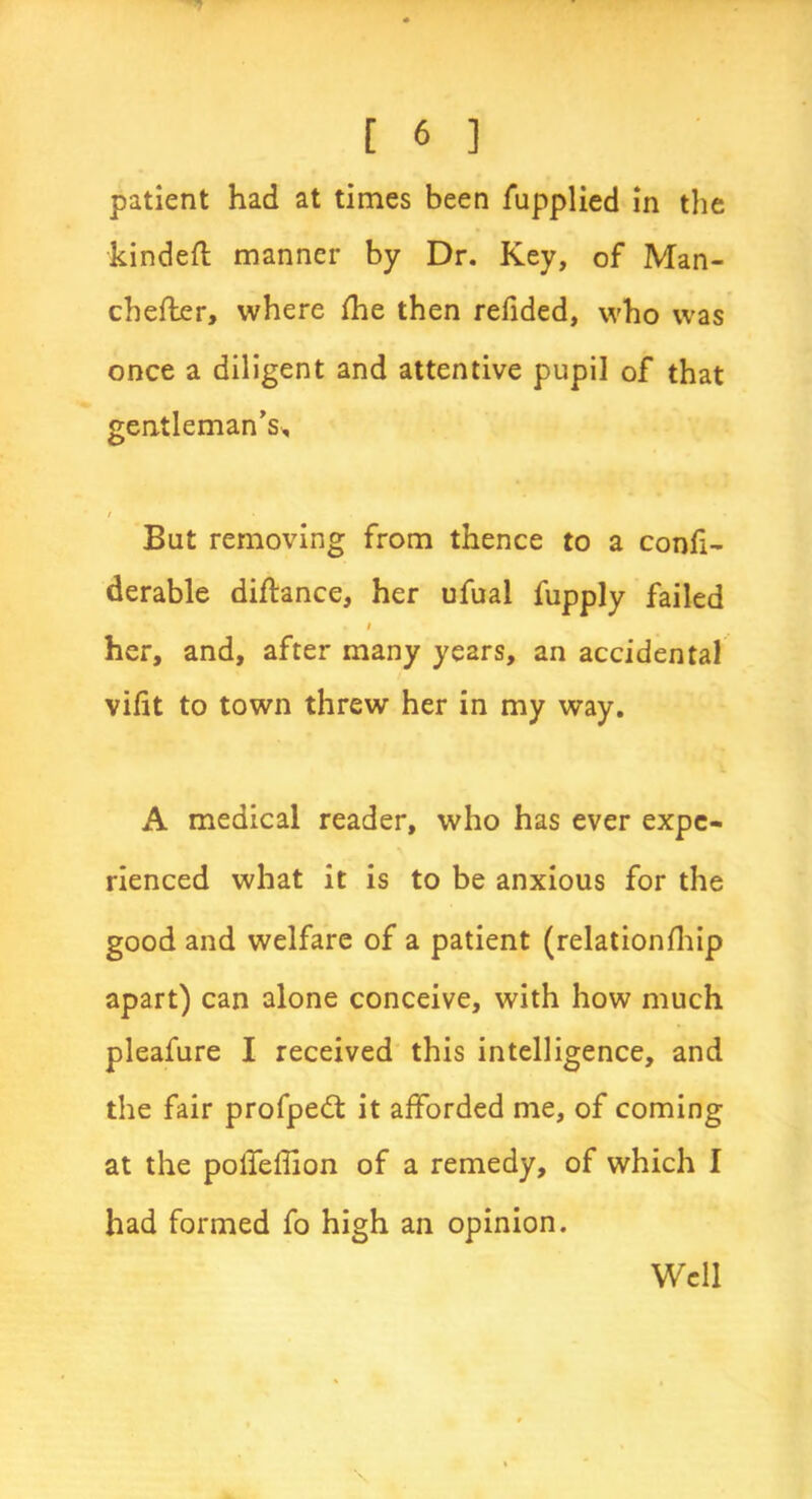 patient had at times been fupplied in the kindeffc manner by Dr. Key, of Man- cbefler, where fhe then refided, who was once a diligent and attentive pupil of that gentleman's* / But removing from thence to a confi- derable diftance, her ufual fupply failed i her, and, after many years, an accidental vifit to town threw her in my way. A medical reader, who has ever expe- rienced what it is to be anxious for the good and welfare of a patient (relationfhip apart) can alone conceive, with how much pleafure I received this intelligence, and the fair profpedt it afforded me, of coming at the polfeffion of a remedy, of which I had formed fo high an opinion. Well