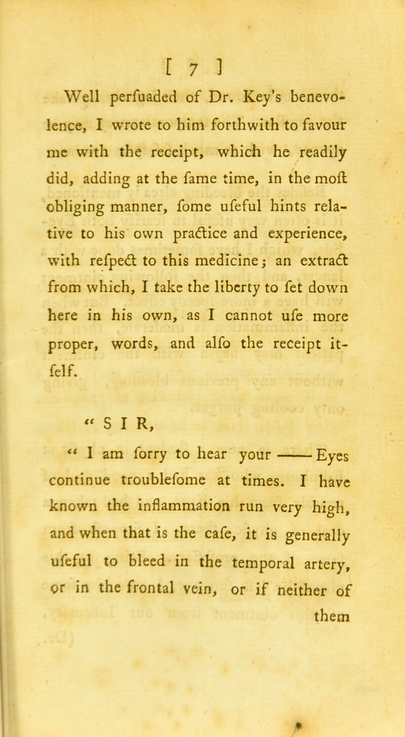 Well perfuaded of Dr. Key’s benevo- lence, I wrote to him forthwith to favour me with the receipt, which he readily did, adding at the fame time, in the moil obliging manner, fome ufeful hints rela- tive to his own pra&ice and experience, with refpedt to this medicine; an extract from which, I take the liberty to fet down here in his own, as I cannot ufe more proper, words, and alfo the receipt it- felf. “SIR, “ 1 am forry to hear your Eyes continue troublefome at times. I have known the inflammation run very high, and when that is the cafe, it is generally ufeful to bleed in the temporal artery, or in the frontal vein, or if neither of them