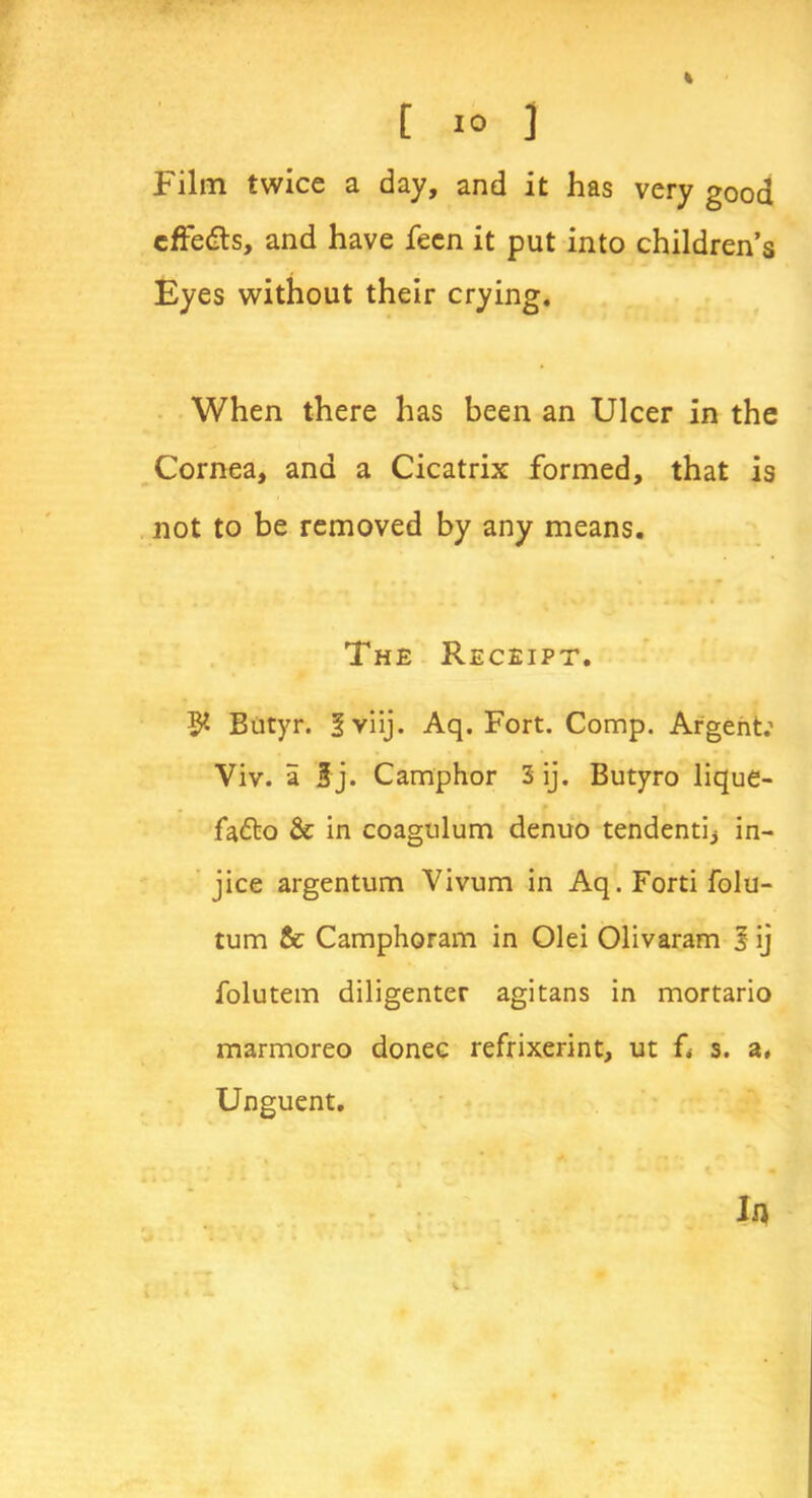 Film twice a day, and it has very good cffedls, and have feen it put into children’s Eyes without their crying. When there has been an Ulcer in the Cornea, and a Cicatrix formed, that is not to be removed by any means. The Receipt. $ Biityr. fviij. Aq. Fort. Comp. Argent: Viv. a $j. Camphor 3 ij. Butyro lique- • * f f fafto & in coagulum denuo tendentij in- jice argentum Vivum in Aq. Ford folu- tum & Camphoram in Olei Olivaram J ij folutem diligenter agitans in mortario marmoreo donee refrixerint, ut f< s. a, Unguent. K *