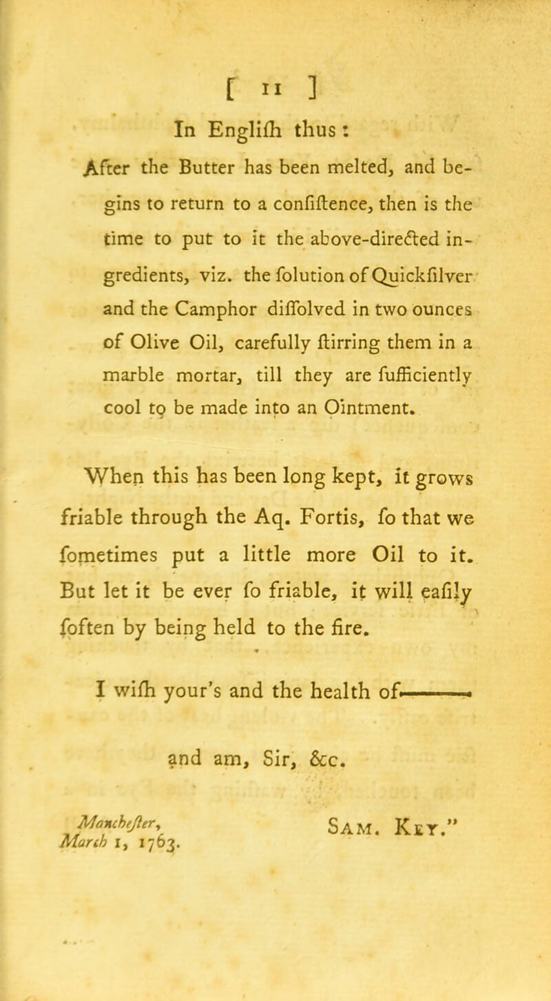 In Englifh thus: \ . After the Butter has been melted, and be- gins to return to a confiftence, then is the time to put to it the above-dire<fted in- gredients, viz. the folution of Quickfilver and the Camphor diffolved in two ounces of Olive Oil, carefully ftirring them in a marble mortar, till they are fufficiently cool tq be made into an Ointment. When this has been long kept, it grows friable through the Aq. Fortis, fo that we fometimes put a little more Oil to it. But let it be ever fo friable, it will eafily foften by being held to the fire. * I wifh your’s and the health of, . and am. Sir, &c. Manchejler, Manh l, 1763. Sam. Key.”