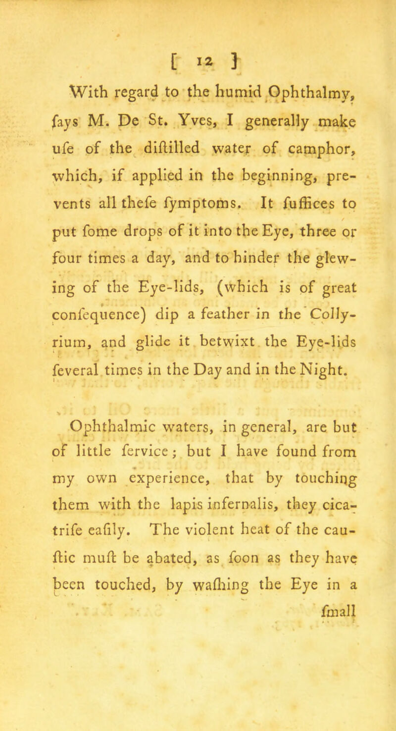 With regard to the humid Ophthalmy, fays M. De St. Yves, I generally make ufe of the diflilled water of camphor, which, if applied in the beginning, pre- vents all thefe fymptoms. It fuffices to / put fome drops of it into the Eye, three or four times a day, and to hinder the glew- ing of the Eye-lids, (which is of great confequence) dip a feather in the Colly- rium, and glide it betwixt the Eye-lids ‘ ? * ' - * feveral times in the Day and in the Night. ' r / « «* \ * V. J - * - ’ • Ophthalmic waters, in general, are but of little fervice; but I have found from <• my own experience, that by touching them with the lapis infernalis, they cica- trife eafily. The violent heat of the cau- ftic mufl be abated, as foon as they have been touched, by wafhing the Eye in a .1 fmall