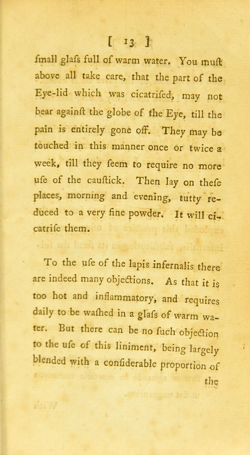 [ 1 fmall glafs full of warm water. You mull above all take care, that the part of the Eye-lid which was cicatnled, may not bear againft the globe of the Eye, till the pain is entirely gone off. They may be touched in this manner once or twice a week, till they feem to require no more ufe of the cauftick. Then lay on thefe places, morning and evening, tutty re- duced to a very fine powder. It will ci- catrife them. To the ufe of the lapis infernalis there are indeed many objedions. As that it is too hot and inflammatory, and requires daily to be wathed in a glafs of warm wa- ter. But there can be no fuch objedion to the ufe of this liniment, being largely blended with a confiderable proportion of the