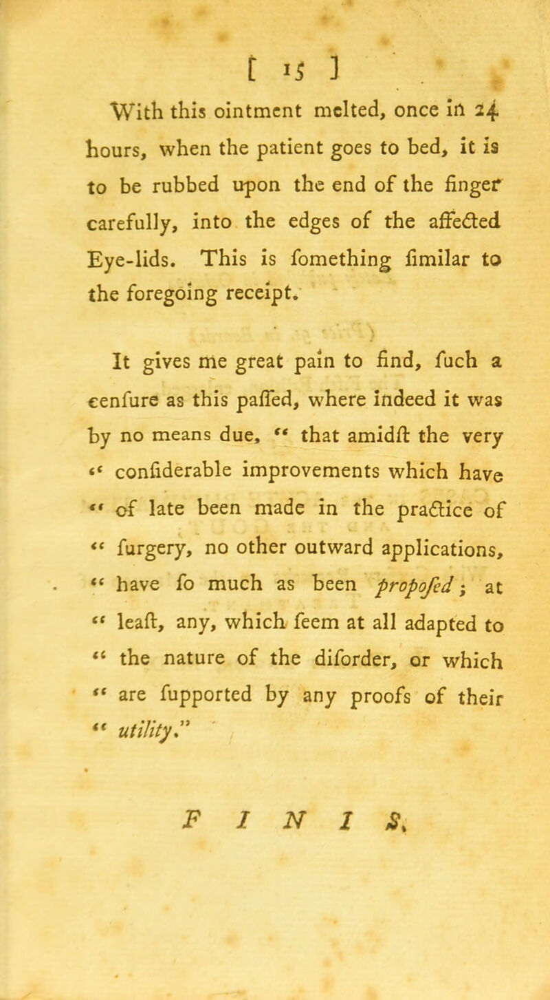 t is 1 / With this ointment melted, once in 24 hours, when the patient goes to bed, it is to be rubbed upon the end of the finger carefully, into the edges of the affe&ed Eye-lids. This is fomething fimilar to the foregoing receipt. It gives me great pain to find, fuch a cenfure as this pafied, where indeed it was by no means due, “ that amidfi: the very «c confiderable improvements which have *• of late been made in the pra&ice of “ furgery, no other outward applications, “ have fo much as been propofed; at “ leaft, any, which feem at all adapted to “ the nature of the diforder, or which “ are fupported by any proofs of their “ utility F I N 1 S%