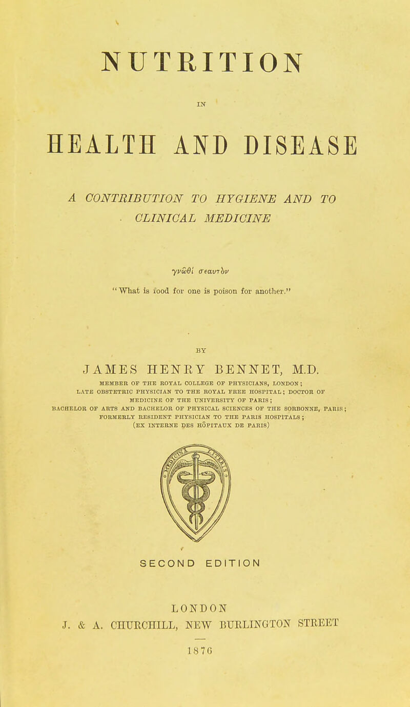 NUTRITION IN ' HEALTH AND DISEASE A CONTRIBUTION TO HYGIENE AND TO ■ CLINICAL MEDICINE yvSiOi creauTbv What is iood for one is poison for another. BY JAMES HENRY BENNET, M.D. MEMBER OF THE ROYAL COLLEGE OF PHYSICIANS, LONDON ; LATE OBSTETRIC PHYSICIAN TO THE ROYAL FREE HOSPITAL ; DOCTOR OF MEDICINE OF THE UNIVERSITY OF PARIS J BACHELOR OF ARTS AND BACHELOR OF PHYSICAL SCIENCES OF THE SOHBONNE, PARIS ; FORMERLY RESIDENT PHYSICIAN TO THE PARIS HOSPITALS ; (EX INTERNE DES H5PITAUX DE PARIS) SECOND EDITION LONDON J. & A. CHURCHILL, NEW BURLINGTON STREET 1876