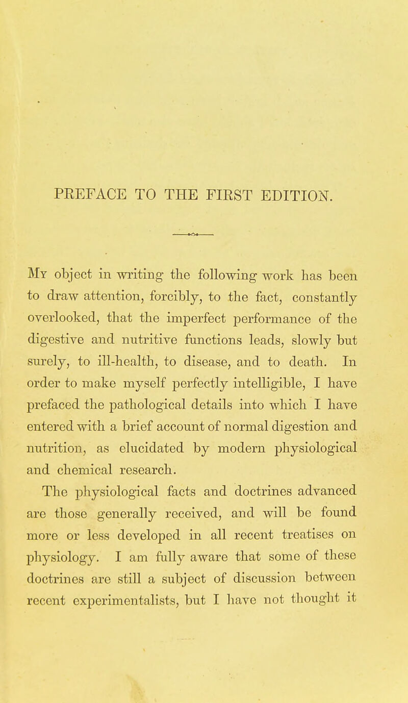 My object in writing the following work has been to draw attention, forcibly, to the fact, constantly overlooked, that the imperfect performance of the digestive and nutritive functions leads, slowly but surely, to ill-health, to disease, and to death. In order to make myself perfectly intelligible, I have prefaced the pathological details into which I have entered with a brief account of normal digestion and nutrition, as elucidated by modern physiological and chemical research. The physiological facts and doctrines advanced are those generally received, and will be found more or less developed in all recent treatises on physiology. I am fully aware that some of these doctrines are still a subject of discussion between recent experimentalists, but I have not thought it