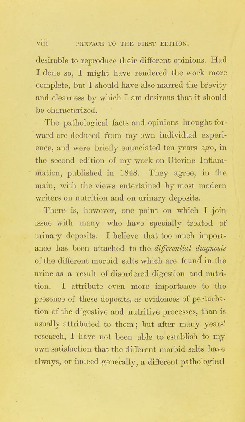 desirable to reproduce their different opinions. Had I done so, I might have rendered the work more complete, but I should have also marred the brevity and clearness by which I am desirous that it should be characterized. The pathological facts and opinions brought for- ward are deduced from my own individual experi- ence, and were briefly enunciated ten years ago, in the second edition of my work on Uterine Inflam- mation, published in 1848. They agree, in the main, with the views entertained by most modern writers on nutrition and on urinary deposits. There is, however, one point on which I join issue with many who have specially treated of urinary deposits. I believe that too much import- ance has been attached to the differential diagnosis of the different morbid salts which are found in the urine as a result of disordered digestion and nutri- tion. I attribute even more importance to the presence of these deposits, as evidences of perturba- tion of the digestive and nutritive processes, than is usually attributed to them; but after many years' research, I have not been able to establish to my own satisfaction that the different morbid salts have always, or indeed generally, a different joathological