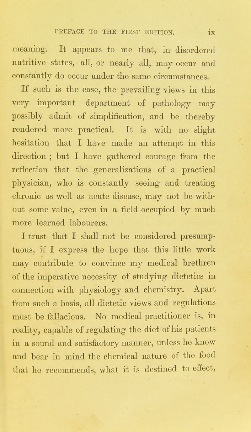 meaning. It appears to me that, in disordered nutritive states, all, or nearly all, may occur and constantly do occur under the same circumstances. If such is the case, the prevailing views in this very important department of pathology may possibly admit of simplification, and be thereby rendered more practical. It is with no slight hesitation that I have made an attempt in this direction ; but I have gathered courage from the reflection that the generalizations of a practical physician, who is constantly seeing and treating chronic as well as acute disease, may not be with- out some value, even in a field occupied by much more learned labourers. I trust that I shall not be considered presump- tuous, if I express the hope that this little work may contribute to convince my medical brethren of the imperative necessity of studying dietetics in connection with physiology and chemistry. Apart from such a basis, all dietetic views and regulations must be fallacious. No medical practitioner is, in reality, capable of regulating the diet of his patients in a sound and satisfactory manner, unless he know and bear in mind the chemical nature of the food that he recommends, what it is destined to effect,