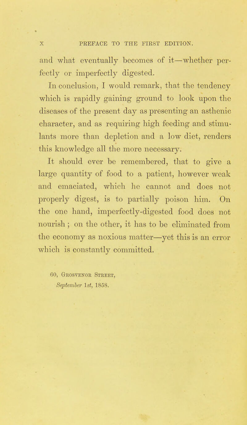 and what eventually becomes of it—whether per- fectly or imperfectly digested. In conclusion, I would remark, that the tendency which is rapidly gaining ground to look upon the diseases of the present day as presenting an asthenic character, and as requiring high feeding and stimu- lants more than depletion and a low diet, renders this knowledge all the more necessary. It should ever be remembered, that to give a large quantity of food to a patient, however weak and emaciated, which he cannot and does not properly digest, is to partially poison him. On the one hand, imperfectly-digested food does not nourish ; on the1 other, it lias to bo eliminated from the economy as noxious matter—yet this is an error which is constantly committed. 60, Grosvenor Street, September 1st, 1858.