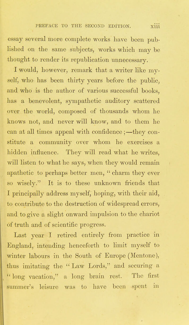 essay several more complete works have been pub- lished on the same subjects, works which may be thought to render its republication unnecessary. I would, however, remark that a writer like my- self, who has been thirty years before the public, and who is the author of various successful books, has a benevolent, sympathetic auditory scattered over the world, composed of thousands whom he knows not, and never will know, and to them he can at all times appeal with confidence;—they con- stitute a community over whom he exercises a hidden influence. They will read what he writes, will listen to what he says, when they would remain apathetic to perhaps better men,  charm they ever so wisely. It is to these unknown friends that I principally address myself, hoping, with their aid, to contribute to the destruction of widespread errors, and to give a slight onward impulsion to the chariot of truth and of scientific progress. Last year I retired entirely from practice in England, intending henceforth to limit myself to winter labours in the South of Europe (Mentone), thus imitating the  Law Lords, and securing a  long vacation, a long brain rest. The first summer's leisure was to have been spent in