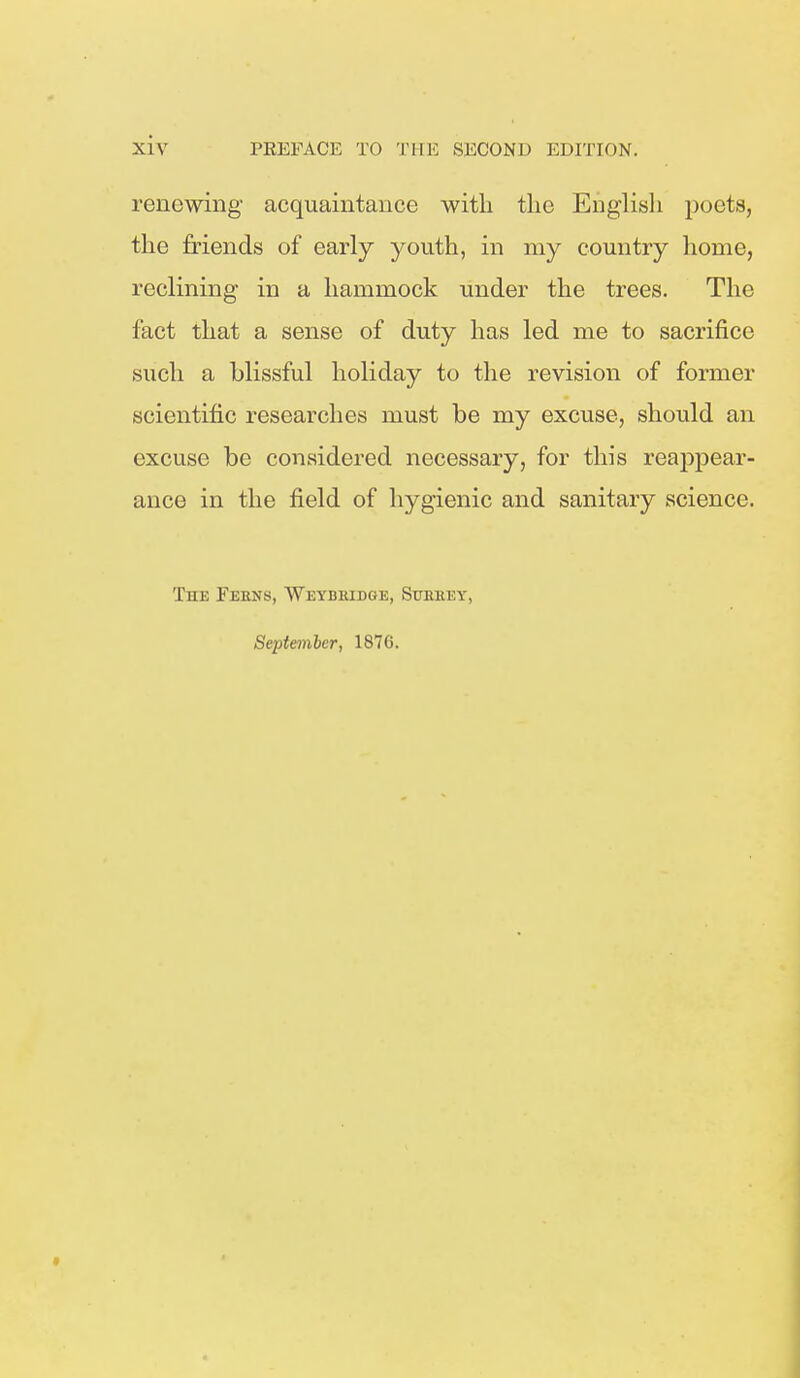 renewing acquaintance with the English poets, the friends of early youth, in my country home, reclining in a hammock under the trees. The fact that a sense of duty has led me to sacrifice such a blissful holiday to the revision of former scientific researches must be my excuse, should an excuse be considered necessary, for this reaj^pear- ance in the field of hygienic and sanitary science. The Ferns, Weybiudge, Storey,