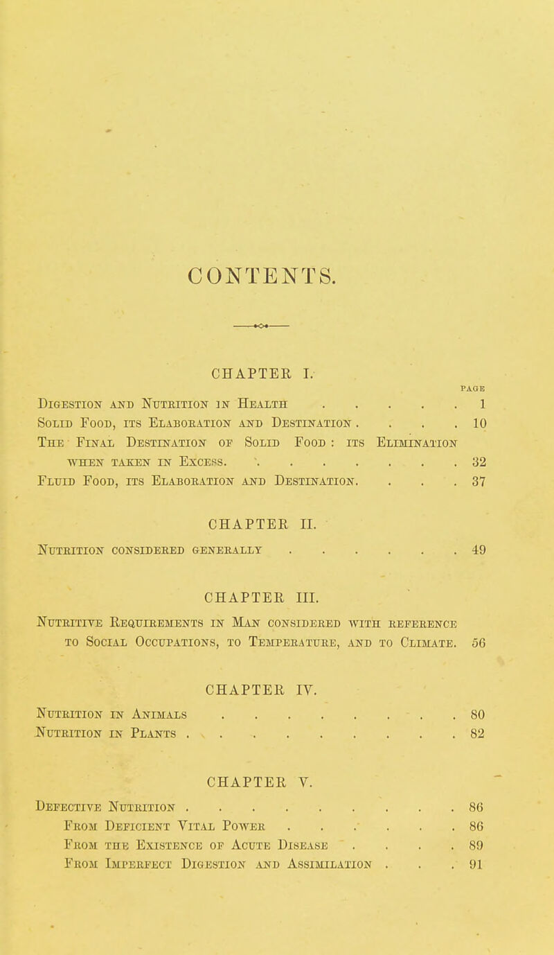 CONTENTS. CHAPTER I. PAC1E Digestion and Nutrition in Health 1 Solid Food, its Elaboration and Destination . . . .10 The Final Destination of Solid Food : its Elimination when taken in excess. ' 32 Fluid Food, its Elaboration and Destination. . . .37 CHAPTER II. Nutrition considered generally 49 CHAPTER III. Nutritive Requirements in Man considered with reference to Social Occupations, to Temperature, and to Climate. 56 CHAPTER IV. Nutrition in Animals - . .80 Nutrition in Plants . x 82 CHAPTER V. Defective Nutrition 86 From Deficient Vital Power . . .- . .86 From the Existence of Acute Disease . . . .89 From Imperfect Digestion .and Assimilation . . .91