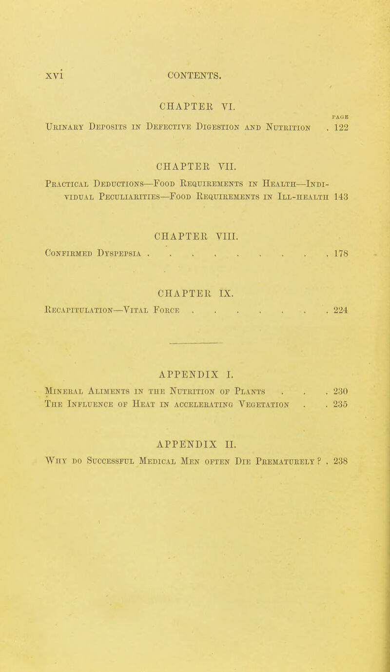 CHAPTER VI. PAGE Uiunauy Deposits in Defective Digestion and Nutiution . 122 CHAPTER VII. Practical Deductions—Food Requirements in Health—Indi- vidual Peculiarities—Food Requirements in Ill-health 143 CHAPTER VIII. Confirmed Dyspepsia 178 CHAPTER IX. RECAPITULATION—VlTAL FORCE 224 APPENDIX [. Mini:itvi, Aliments in Tin: Nutiution of Plants . . . 230 The Influence of Heat in accelerating Vegetation . . 235 APPENDIX II. Why do Successful Medical Men often Die Prematurely ? . 238