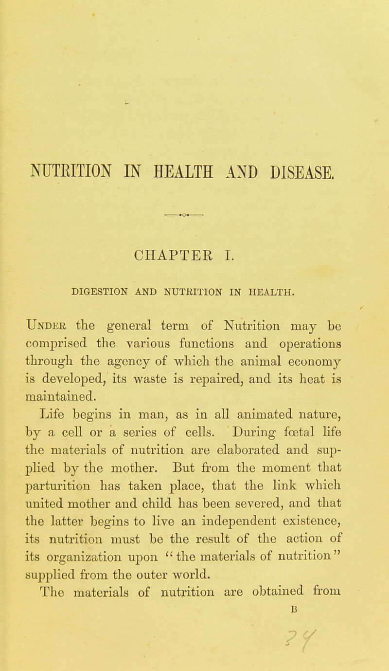 NUTKITION IN HEALTH AND DISEASE. CHAPTER I. DIGESTION AND NUTRITION IN HEALTH. Under the general term of Nutrition may be comprised the various functions and operations through the agency of which the animal economy is developed, its waste is repaired, and its heat is maintained. Life begins in man, as in all animated nature, by a cell or a series of cells. During fcetal life the materials of nutrition are elaborated and sup- plied by the mother. But from the moment that parturition has taken place, that the link which united mother and child has been severed, and that the latter begins to live an independent existence, its nutrition must be the result of the action of its organization upon the materials of nutrition supplied from the outer world. The materials of nutrition are obtained from 13