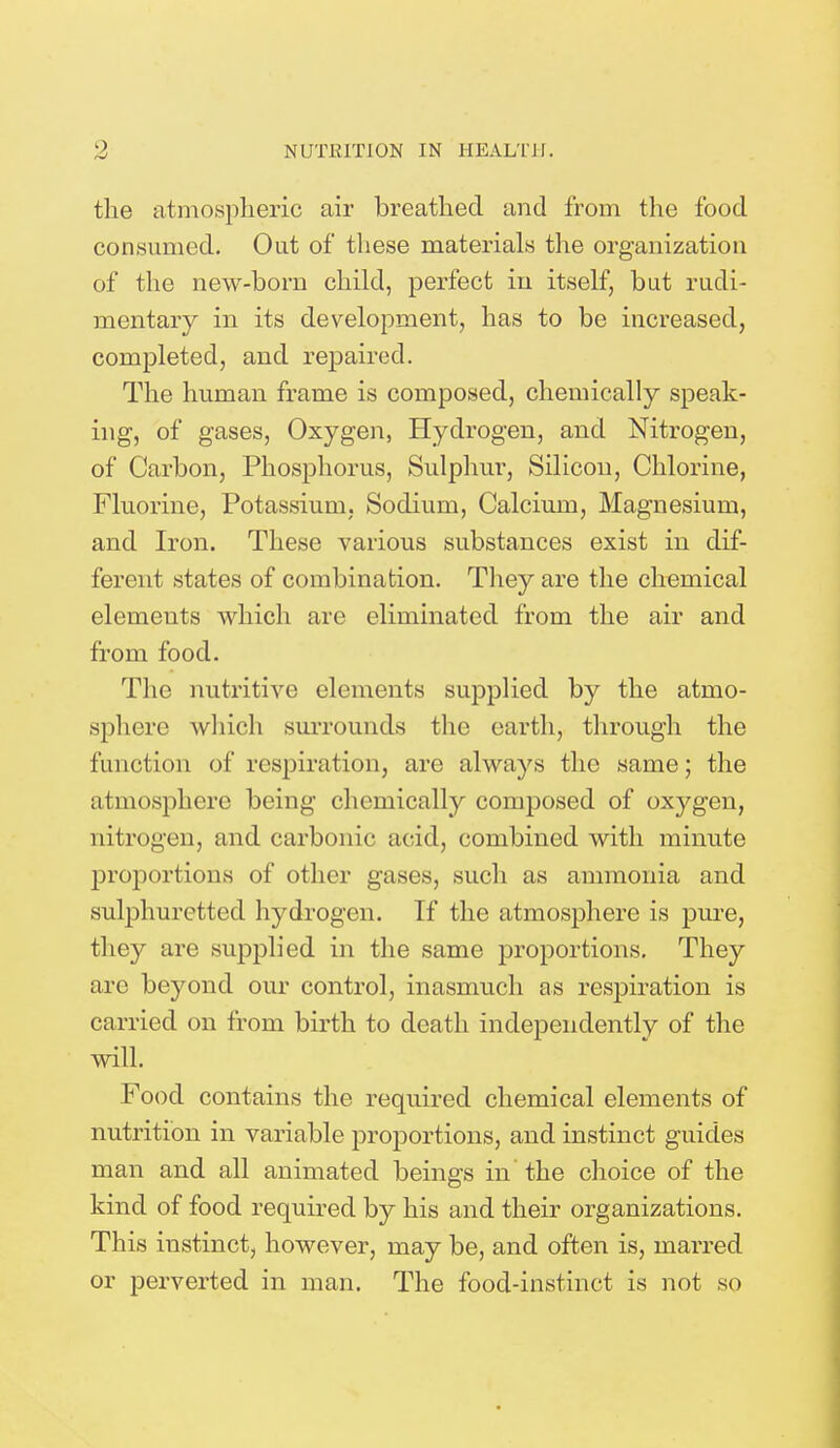 the atmospheric air breathed and from the food consumed. Out of these materials the organization of the new-born child, perfect in itself, but rudi- mentary in its development, has to be increased, completed, and repaired. The human frame is composed, chemically speak- ing, of gases, Oxygen, Hydrogen, and Nitrogen, of Carbon, Phosphorus, Sulphur, Silicon, Chlorine, Fluorine, Potassium, Sodium, Calcium, Magnesium, and Iron. These various substances exist in dif- ferent states of combination. They are the chemical elements which are eliminated from the air and from food. The nutritive elements supplied by the atmo- sphere which surrounds the earth, through the function of respiration, are always the same; the atmosphere being chemically composed of oxygen, nitrogen, and carbonic acid, combined with minute proportions of other gases, such as ammonia and sulphuretted hydrogen. If the atmosphere is pure, they are supplied in the same proportions. They are beyond our control, inasmuch as respiration is carried on from birth to death independently of the will. Food contains the required chemical elements of nutrition in variable proportions, and instinct guides man and all animated beings in the choice of the kind of food required by his and their organizations. This instinct, however, may be, and often is, marred or perverted in man. The food-instinct is not so