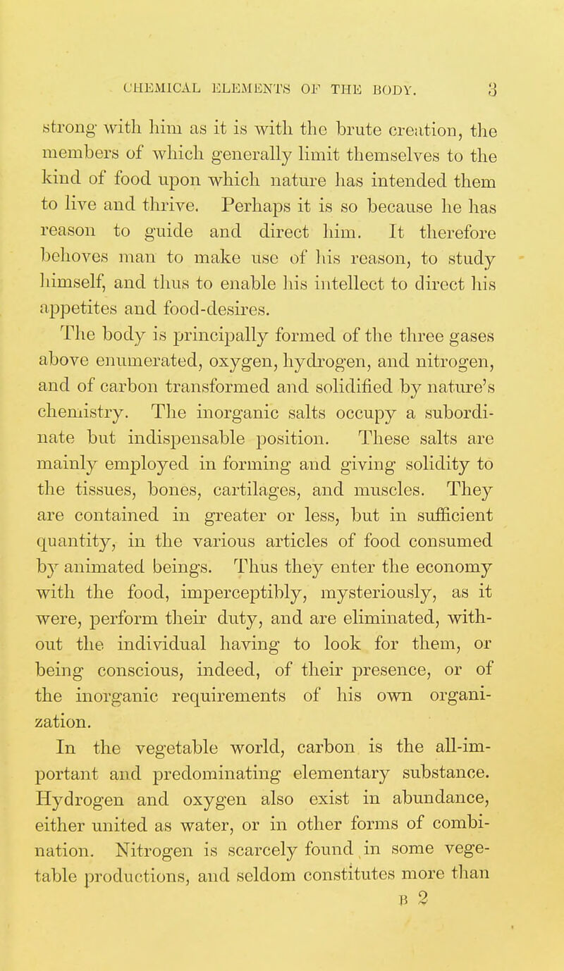 CHEMICAL ELEMENTS OF THE BODY. strong' with him as it is with the brute creation, the members of which generally limit themselves to the kind of food upon which nature has intended them to live and thrive. Perhaps it is so because he has reason to guide and direct him. It therefore behoves man to make use of his reason, to study hiruself, and thus to enable his intellect to direct his appetites and food-desires. The body is principally formed of the three gases above enumerated, oxygen, hydrogen, and nitrogen, and of carbon transformed and solidified by nature's chemistry. The inorganic salts occupy a subordi- nate but indispensable position. These salts are mainly employed in forming and giving solidity to the tissues, bones, cartilages, and muscles. They are contained in greater or less, but in sufficient quantity, in the various articles of food consumed by animated beings. Thus they enter the economy with the food, imperceptibly, mysteriously, as it were, perform their duty, and are eliminated, with- out the individual having to look for them, or being conscious, indeed, of their presence, or of the inorganic requirements of his own organi- zation. In the vegetable world, carbon is the all-im- portant and predominating elementary substance. Hydrogen and oxygen also exist in abundance, either united as water, or in other forms of combi- nation. Nitrogen is scarcely found in some vege- table productions, and seldom constitutes more than