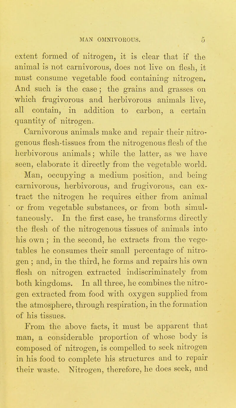 extent formed of nitrogen, it is clear that if the animal is not carnivorous, does not live on flesh, it must consume vegetable food containing nitrogen. And such is the case; the grains and grasses on which frugivorous and herbivorous animals live, all contain, in addition to carbon, a certain quantity of nitrogen. Carnivorous animals make and repair their nitro- genous flesh-tissues from the nitrogenous flesh of the herbivorous animals; while the latter, as we have seen, elaborate it directly from the vegetable world. Man, occupying a medium position, and being carnivorous, herbivorous, and frugivorous, can ex- tract the nitrogen he requires either from animal or from vegetable substances, or from both simul- taneously. In the first case, he transforms directly the flesh of the nitrogenous tissues of animals into his own ; in the second, he extracts from the vege- tables he consumes their small percentage of nitro- gen ; and, in the third, he forms and repairs his own flesh on nitrogen extracted indiscriminately from both kingdoms. In all three, he combines the nitro- gen extracted from food with oxygen supplied from the atmosphere, through respiration, in the formation of his tissues. From the above facts, it must be apparent that man, a considerable proportion of whose body is composed of nitrogen, is compelled to seek nitrogen in his food to complete his structures and to repair their waste. Nitrogen, therefore, he does seek, and