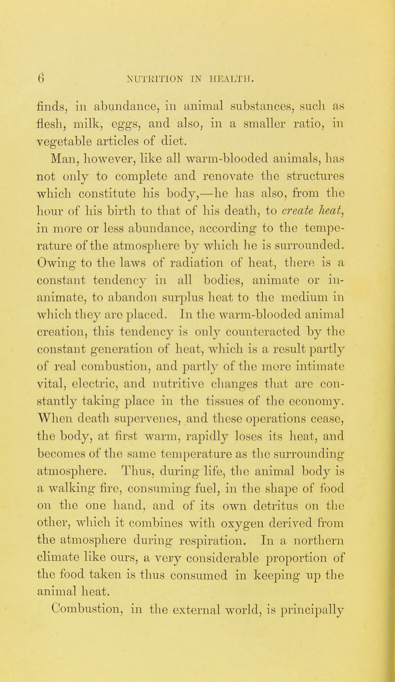 finds, in abundance, in animal substances, such as flesh, milk, eggs, and also, in a smaller ratio, in vegetable articles of diet. Man, however, like all warm-blooded animals, lias not only to complete and renovate the structures which constitute his body,—he has also, from the hour of his birth to that of his death, to create heat, in more or less abundance, according to the tempe- rature of the atmosphere by which lie is surrounded. Owing to the laws of radiation of heat, there is a constant tendency in all bodies, animate or in- animate, to abandon surplus heat to the medium in which they are placed. In the warm-blooded animal creation, this tendency is only counteracted by the constant generation of heat, which is a result partly of real combustion, and partly of the mere intimate vital, electric, and nutritive changes that are con- stantly taking place in the tissues of the economy. When death supervenes, and these operations cease, the body, at first warm, rapidly loses its heat, and becomes of the same temperature as the surrounding atmosphere. Thus, during life, the animal body is a walking fire, consuming fuel, in the shape of food on the one hand, and of its own detritus on the other, which, it combines with oxygen derived from the atmosphere during respiration. In a northern climate like ours, a very considerable proportion of the food taken is thus consumed in keeping up the animal heat. Combustion, in the external world, is principally