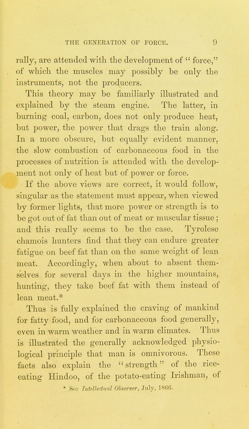 rally, are attended with the development of  force, of which the muscles may possibly be only the instruments, not the producers. This theory may be familiarly illustrated and explained by the steam engine. The latter, in burning coal, carbon, does not only produce heat, but power, the power that drags the train along. In a more obscure, but equally evident manner, the slow combustion of carbonaceous food in the processes of nutrition is attended with the develop- ment not only of heat but of power or force. If the above views are correct, it would follow, singular as the statement must appear, when viewed by former lights, that more power or strength is to be got out of fat than out of meat or muscular tissue ; and this really seems to be the case. Tyrolese chamois hunters find that they can endure greater fatigue on beef fat than on the same weight of lean meat. Accordingly, when about to absent them- selves for several days in the higher mountains, hunting, they take beef fat with them instead of lean meat.* Thus is fully explained the craving of mankind for fatty food, and for carbonaceous food generally, even in warm weather and in warm climates. Thus is illustrated the generally acknowledged physio- logical principle that man is omnivorous. These facts also explain the strength of the rice- eating Hindoo, of the potato-eating Irishman, of * Sec Intellectual Observer, July, 1S(>6.