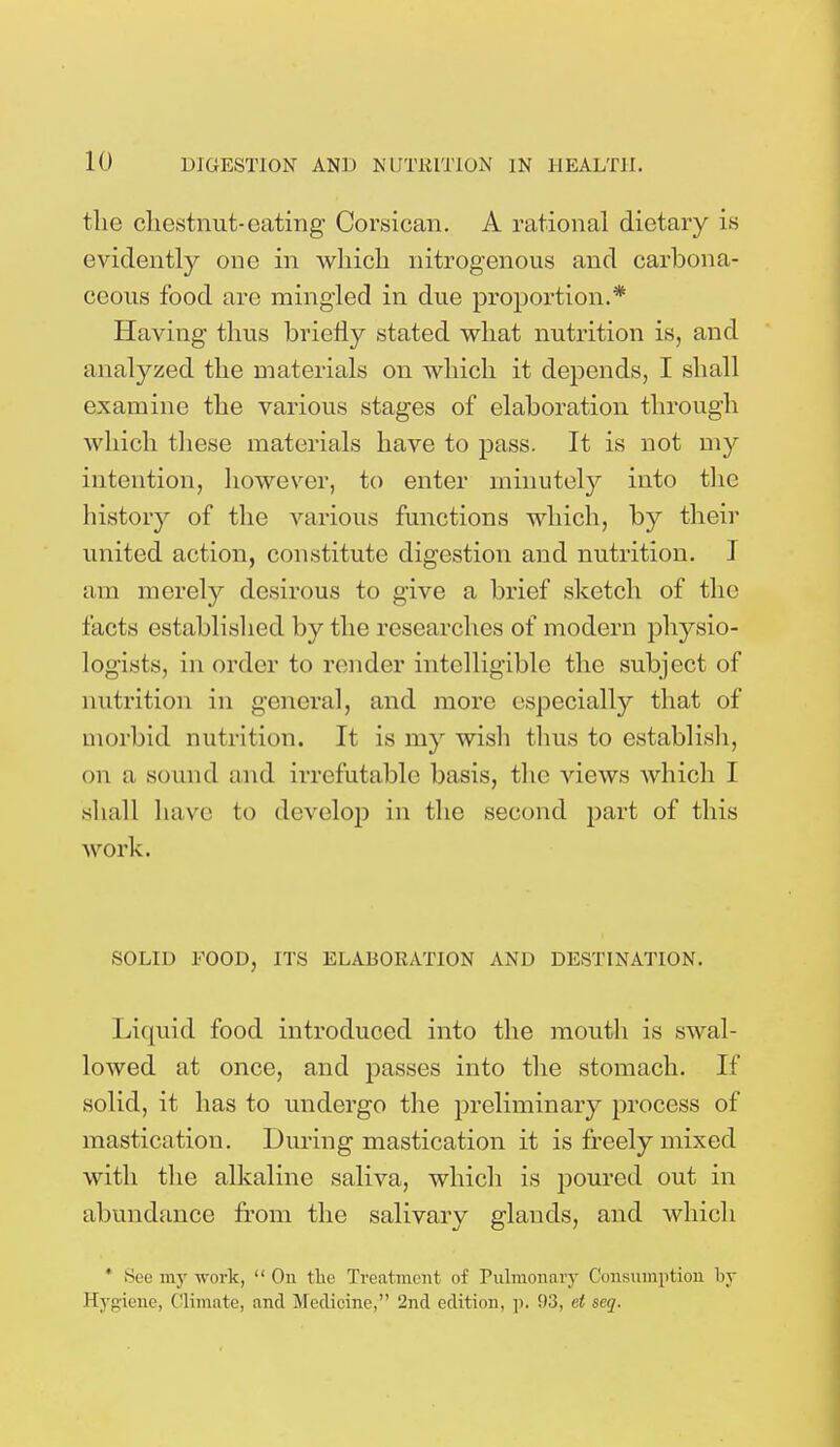 the chestnut-eating Corsican. A rational dietary is evidently one in Avhich nitrogenous and carbona- ceous food are mingled in due proportion.* Having thus briefly stated what nutrition is, and analyzed the materials on which it depends, I shall examine the various stages of elaboration through which these materials have to pass. It is not my intention, however, to enter minutely into the history of the various functions which, by their united action, constitute digestion and nutrition. I am merely desirous to give a brief sketch of the facts established by the researches of modern physio- logists, in order to render intelligible the subject of nutrition in general, and more especially that of morbid nutrition. It is my wish thus to establish, on a sound and irrefutable basis, the views which I shall have to develop in the second part of this work. SOLID FOOD, ITS ELABORATION AND DESTINATION. Liquid food introduced into the mouth is swal- lowed at once, and passes into the stomach. If solid, it has to undergo the preliminary process of mastication. During mastication it is freely mixed with the alkaline saliva, which is poured out in abundance from the salivary glands, and which * See my work,  On the Treatment of Pulmonary Consumption by Hygiene, Climate, and Medicine/' 2nd edition, p. 93, et seq.