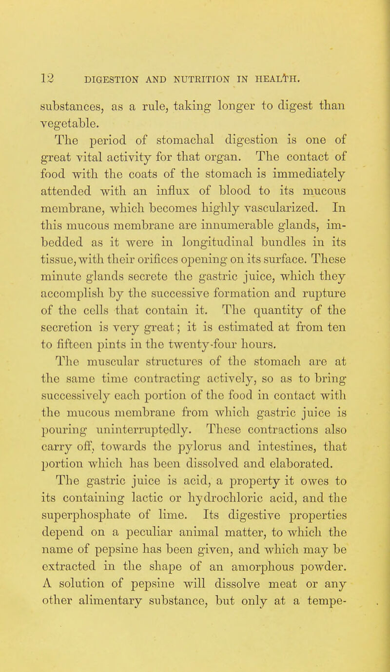 substances, as a rule, taking longer to digest than vegetable. The period of stomachal digestion is one of great vital activity for that organ. The contact of food with the coats of the stomach is immediately attended with an influx of blood to its mucous membrane, which becomes highly vascularized. In this mucous membrane are innumerable glands, im- bedded as it were in longitudinal bundles in its tissue, with their orifices opening on its surface. These minute glands secrete the gastric juice, which they accomplish by the successive formation and rupture of the cells that contain it. The quantity of the secretion is very great; it is estimated at from ten to fifteen pints in the twenty-four hours. The muscular structures of the stomach are at the same time contracting actively, so as to bring- successively each portion of the food in contact with the mucous membrane from which gastric juice is pouring uninterruptedly. These contractions also carry off, towards the pylorus and intestines, that portion which has been dissolved and elaborated. The gastric juice is acid, a property it owes to its containing lactic or hydrochloric acid, and the superphosphate of lime. Its digestive properties depend on a peculiar animal matter, to which the name of pepsine has been given, and which may be extracted in the shape of an amorphous powder. A solution of pepsine will dissolve meat or any other alimentary substance, but only at a tempe-