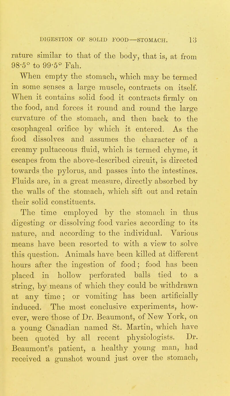 rature similar to that of the body, that is, at from 98-5° to 99-5° Fah. When empty the stomach, which may be termed in some senses a large muscle, contracts on itself. When it contains solid food it contracts firmly on the food, and forces it round and round the large curvature of the stomach, and then back to the oesophageal orifice by which it entered. As the food dissolves and assumes the character of a creamy pultaceous fluid, which is termed chyme, it escapes from the above-described circuit, is directed towards the pylorus, and passes into the intestines. Fluids are, in a great measure, directly absorbed by the walls of the stomach, which sift out and retain their solid constituents. The time employed by the stomach in thus digesting or dissolving food varies according to its nature, and according to the individual. Various means have been resorted to with a view to solve this question. Animals have been killed at different hours after the ingestion of food; food has been placed in hollow perforated balls tied to a string, by means of which they could be withdrawn at any time; or vomiting has been artificially induced. The most conclusive experiments, how- ever, were those of Dr. Beaumont, of New York, on a young Canadian named St. Martin, which have been quoted by all recent physiologists. Dr. Beaumont's patient, a healthy young man, had received a gunshot wound just over the stomach,