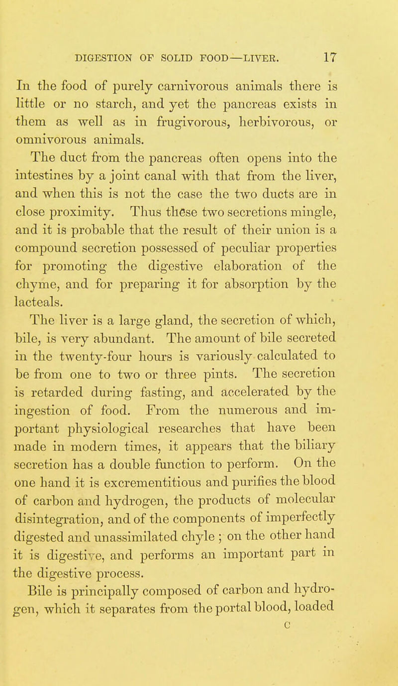 In the food of purely carnivorous animals there is little or no starch, and yet the pancreas exists in them as well as in frugivorous, herbivorous, or omnivorous animals. The duct from the pancreas often opens into the intestines by a joint canal with that from the liver, and when this is not the case the two ducts are in close proximity. Thus these two secretions mingle, and it is probable that the result of their union is a compound secretion possessed of peculiar properties for promoting the digestive elaboration of the chyme, and for preparing it for absorption by the lacteals. The liver is a large gland, the secretion of which, bile, is very abundant. The amount of bile secreted in the twenty-four hours is variously calculated to be from one to two or three pints. The secretion is retarded during fasting, and accelerated by the ingestion of food. From the numerous and im- portant physiological researches that have been made in modern times, it appears that the biliary secretion has a double function to perform. On the one hand it is excrementitious and purines the blood of carbon and hydrogen, the products of molecular disintegration, and of the components of imperfectly digested and unassimilated chyle ; on the other hand it is digestive, and performs an important part in the digestive process. Bile is principally composed of carbon and hydro- gen, which it separates from the portal blood, loaded c