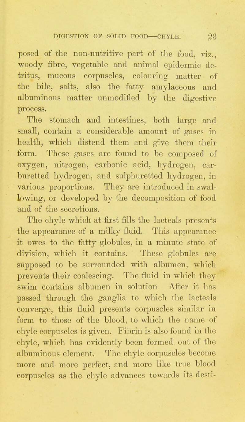 posed of the non-nutritive part of the food, viz., woody fibre, vegetable and animal epidermic de- tritus, mucous corpuscles, colouring matter of the bile, salts, also the fatty amylaceous and albuminous matter unmodified by the digestive process. The stomach and intestines, both large and small, contain a considerable amount of gases in health, which distend them and give them their form. These gases are found to be composed of oxygen, nitrogen, carbonic acid, hydrogen, car- buretted hydrogen, and sulphuretted hydrogen, in various proportions. They are introduced in swal- lowing, or developed by the decomposition of food and of the secretions. The chyle which at first fills the lacteals presents the appearance of a milky fluid. This appearance it owes to the fatty globules, in a minute state of division, which it contains. These globules are supposed to be surrounded with albumen, which prevents their coalescing. The fluid in which they swim contains albumen in solution After it has passed through the ganglia to which the lacteals converge, this fluid presents corpuscles similar in form to those of the blood, to which the Dame of chyle corpuscles is given. Fibrin is also found in the chyle, which has evidently been formed out of the albuminous element. The chyle corpuscles become more and more perfect, and more like true blood corpuscles as the chyle advances towards its desti-