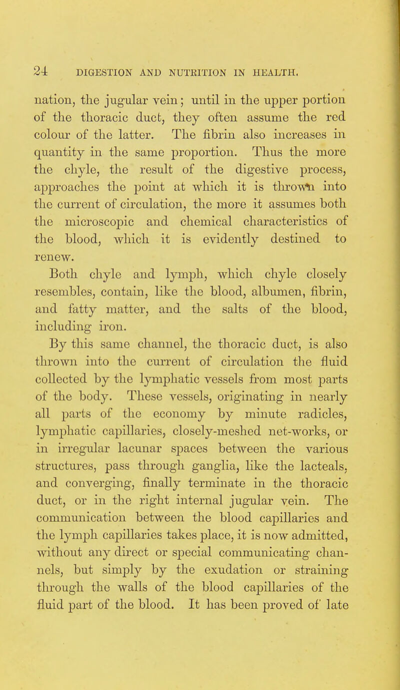 24: nation, the jugular vein; until in the upper portion of the thoracic duct, they often assume the red colour of the latter. The fibrin also increases in quantity in the same proportion. Thus the more the chyle, the result of the digestive process, approaches the point at which it is thrown into the current of circulation, the more it assumes both the microscopic and chemical characteristics of the blood, which it is evidently destined to renew. Both chyle and lymph, which chyle closely resembles, contain, like the blood, albumen, fibrin, and fatty matter, and the salts of the blood, including iron. By this same channel, the thoracic duct, is also thrown into the current of circulation the fluid collected by the lymphatic vessels from most parts of the body. These vessels, originating in nearly all parts of the economy by minute radicles, lymphatic capillaries, closely-meshed net-works, or in irregular lacunar spaces between the various structures, pass through ganglia, like the lacteals, and converging, finally terminate in the thoracic duct, or in the right internal jugular vein. The communication between the blood capillaries and the lymph capillaries takes place, it is now admitted, without any direct or sj)ecial communicating chan- nels, but simply by the exudation or straining through the walls of the blood capillaries of the fluid part of the blood. It has been proved of late
