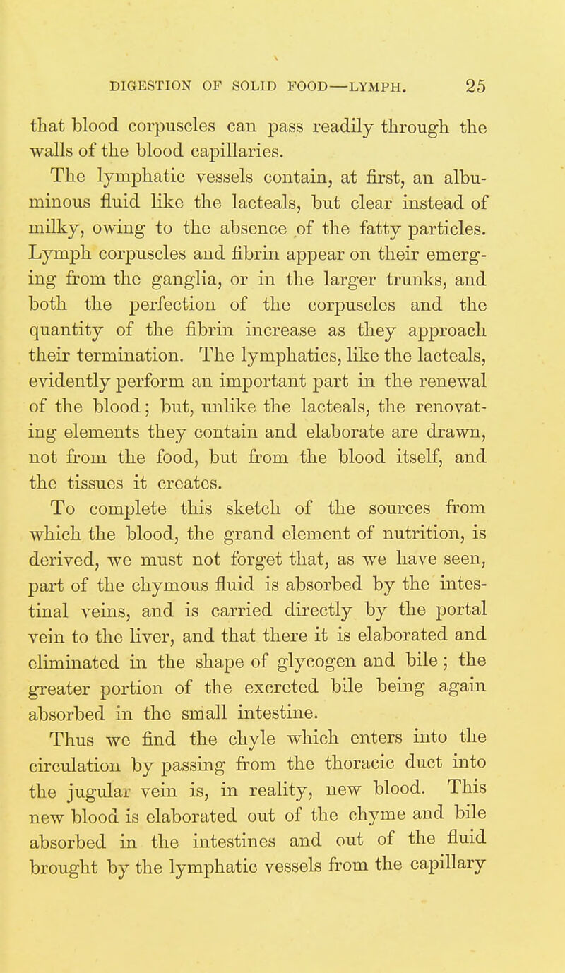 \ DIGESTION OF SOLID FOOD—LYMPH. 25 that blood corpuscles can pass readily through the walls of the blood capillaries. The lymphatic vessels contain, at first, an albu- minous fluid like the lacteals, but clear instead of milky, owing to the absence of the fatty particles. Lymph corpuscles and fibrin appear on their emerg- ing from the ganglia, or in the larger trunks, and both the perfection of the corpuscles and the quantity of the fibrin increase as they approach their termination. The lymphatics, like the lacteals, evidently perform an important part in the renewal of the blood; but, unlike the lacteals, the renovat- ing elements they contain and elaborate are drawn, not from the food, but from the blood itself, and the tissues it creates. To complete this sketch of the sources from which the blood, the grand element of nutrition, is derived, we must not forget that, as we have seen, part of the chymous fluid is absorbed by the intes- tinal veins, and is carried directly by the portal vein to the liver, and that there it is elaborated and eliminated in the shape of glycogen and bile; the greater portion of the excreted bile being again absorbed in the small intestine. Thus we find the chyle which enters into the circulation by passing from the thoracic duct into the jugular vein is, in reality, new blood. This new blood is elaborated out of the chyme and bile absorbed in the intestines and out of the fluid brought by the lymphatic vessels from the capillary
