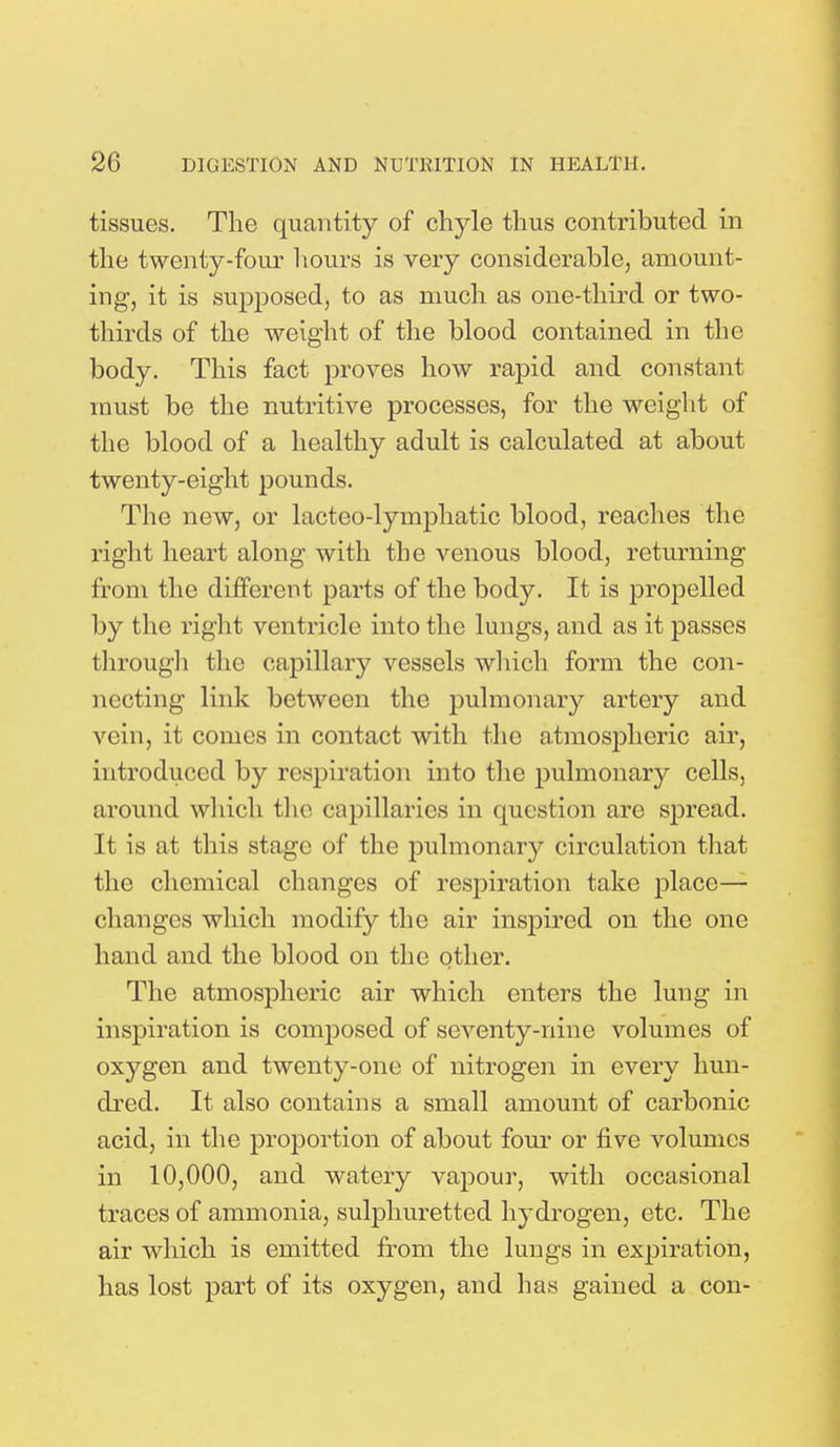 tissues. The quantity of chyle thus contributed in the twenty-four hours is very considerable, amount- ing, it is supposed, to as much as one-third or two- thirds of the weight of the blood contained in the body. This fact proves how rapid and constant must be the nutritive processes, for the weight of the blood of a healthy adult is calculated at about twenty-eight pounds. The new, or lacteo-lymphatic blood, reaches the right heart along with the venous blood, returning from the different parts of the body. It is propelled by the right ventricle into the lungs, and as it passes through the capillary vessels which form the con- necting link between the pulmonary artery and vein, it comes in contact with the atmospheric air, introduced by respiration into the pulmonary cells, around which the capillaries in question are spread. It is at this stage of the pulmonary circulation that the chemical changes of respiration take place— changes which modify the air inspired on the one hand and the blood on the other. The atmospheric air which enters the lung in inspiration is composed of seventy-nine volumes of oxygen and twenty-one of nitrogen in every hun- dred. It also contains a small amount of carbonic acid, in the proportion of about four or five volumes in 10,000, and watery vapour, with occasional traces of ammonia, sulphuretted hydrogen, etc. The air which is emitted from the lungs in expiration, has lost part of its oxygen, and has gained a con-