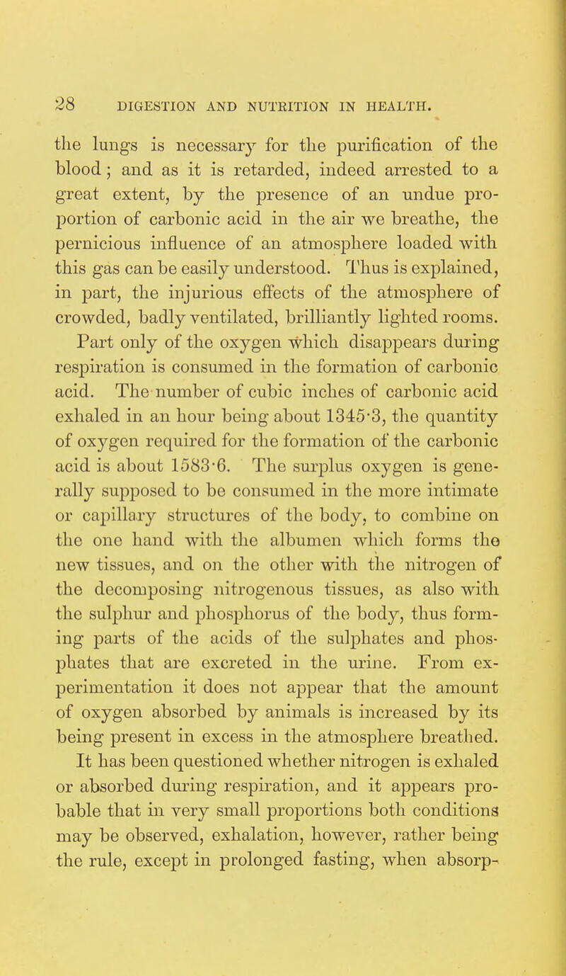 the lungs is necessary for the purification of the blood; and as it is retarded, indeed arrested to a great extent, by the presence of an undue pro- portion of carbonic acid in the air we breathe, the pernicious influence of an atmosphere loaded with this gas can be easily understood. Thus is explained, in part, the injurious effects of the atmosphere of crowded, badly ventilated, brilliantly lighted rooms. Part only of the oxygen which disappears during respiration is consumed in the formation of carbonic acid. The number of cubic inches of carbonic acid exhaled in an hour being about 1345*3, the quantity of oxygen required for the formation of the carbonic acid is about 1583*6. The surplus oxygen is gene- rally supposed to be consumed in the more intimate or capillary structures of the body, to combine on the one hand with the albumen which forms the new tissues, and on the other with the nitrogen of the decomposing nitrogenous tissues, as also with the sulphur and phosphorus of the body, thus form- ing parts of the acids of the sulphates and phos- phates that are excreted in the urine. From ex- perimentation it does not appear that the amount of oxygen absorbed by animals is increased by its being present in excess in the atmosphere breathed. It has been questioned whether nitrogen is exhaled or absorbed during respiration, and it appears pro- bable that in very small proportions both conditions may be observed, exhalation, however, rather being the rule, except in prolonged fasting, when absorp-