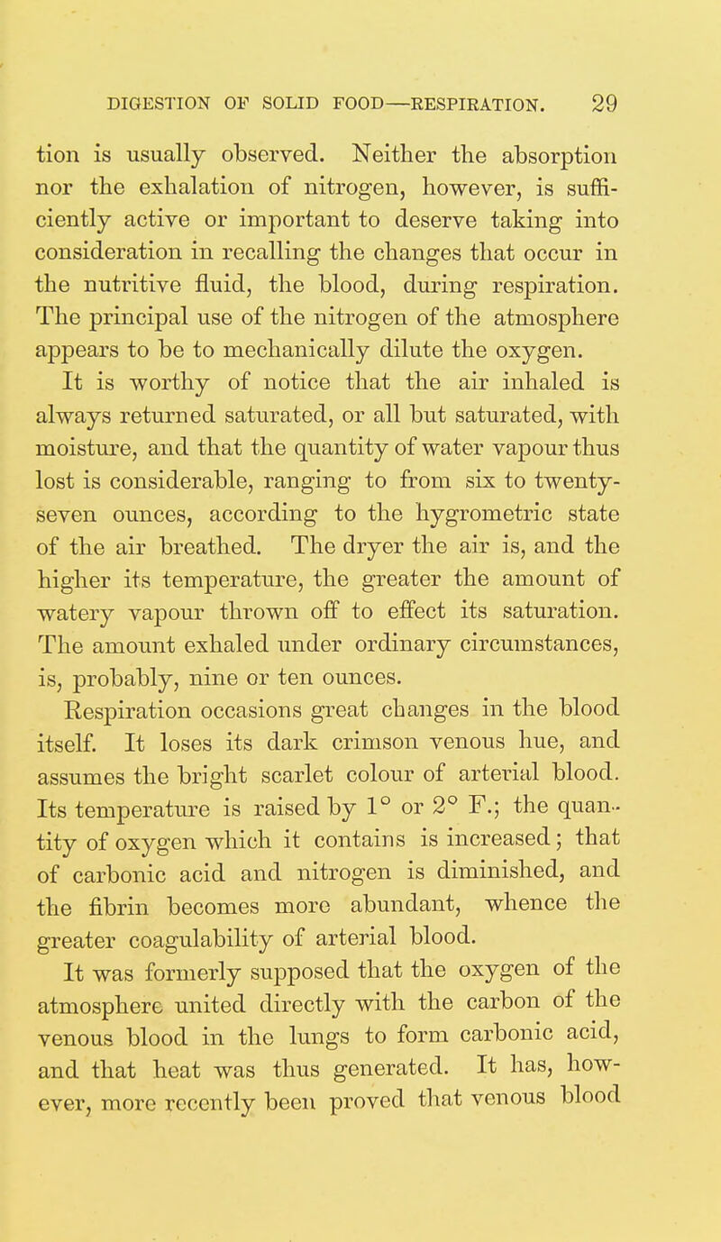 tion is usually observed. Neither the absorption nor the exhalation of nitrogen, however, is suffi- ciently active or important to deserve taking into consideration in recalling the changes that occur in the nutritive fluid, the blood, during respiration. The principal use of the nitrogen of the atmosphere appears to be to mechanically dilute the oxygen. It is worthy of notice that the air inhaled is always returned saturated, or all but saturated, with moisture, and that the quantity of water vapour thus lost is considerable, ranging to from six to twenty- seven ounces, according to the hygrometric state of the air breathed. The dryer the air is, and the higher its temperature, the greater the amount of watery vapour thrown off to effect its saturation. The amount exhaled under ordinary circumstances, is, probably, nine or ten ounces. Respiration occasions great changes in the blood itself. It loses its dark crimson venous hue, and assumes the bright scarlet colour of arterial blood. Its temperature is raised by 1° or 2° F.; the quan- tity of oxygen which it contains is increased; that of carbonic acid and nitrogen is diminished, and the fibrin becomes more abundant, whence the greater coagulability of arterial blood. It was formerly supposed that the oxygen of the atmosphere united directly with the carbon of the venous blood in the lungs to form carbonic acid, and that heat was thus generated. It has, how- ever, more recently been proved that venous blood