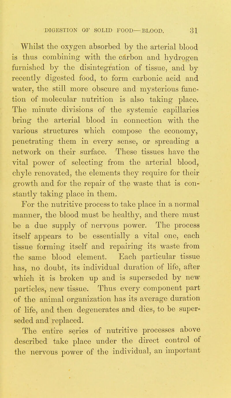 Whilst the oxygen absorbed by the arterial blood is thus combining with the carbon and hydrogen furnished by the disintegration of tissue, and by recently digested food, to form carbonic acid and water, the still more obscure and mysterious func- tion of molecular nutrition is also taking place. The minute divisions of the systemic capillaries bring the arterial blood in connection with the various structures which compose the economy, penetrating them in every sense, or spreading a network on their surface. These tissues have the vital power of selecting from the arterial blood, chyle renovated, the elements they require for their growth and for the repair of the waste that is con- stantly taking place in them. For the nutritive process to take place in a normal manner, the blood must be healthy, and there must be a due supply of nervous power. The process itself appears to be essentially a vital one, each tissue forming itself and repairing its waste from the same blood element. Each particular tissue has, no doubt, its individual duration of life, after which it is broken up and is superseded by new particles, new tissue. Thus every component part of the animal organization has its average duration of life, and then degenerates and dies, to be super- seded and replaced. The entire series of nutritive processes above described take place under the direct control of the nervous power of the individual, an important