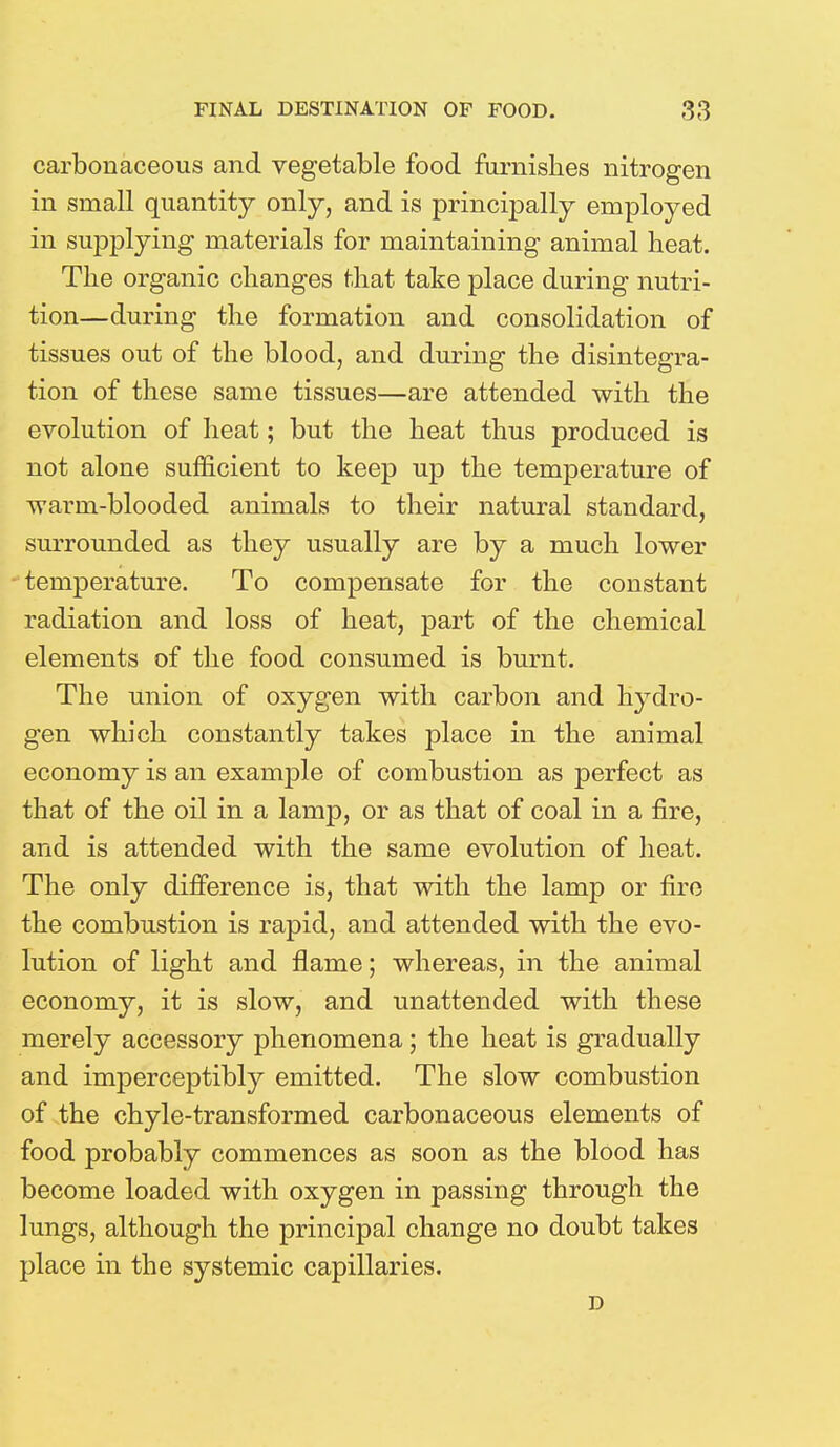 carbonaceous and vegetable food furnishes nitrogen in small quantity only, and is principally employed in supplying materials for maintaining animal heat. The organic changes that take place during nutri- tion—during the formation and consolidation of tissues out of the blood, and during the disintegra- tion of these same tissues—are attended with the evolution of heat; but the heat thus produced is not alone sufficient to keep up the temperature of warm-blooded animals to their natural standard, surrounded as they usually are by a much lower temperature. To compensate for the constant radiation and loss of heat, part of the chemical elements of the food consumed is burnt. The union of oxygen with carbon and hydro- gen which constantly takes place in the animal economy is an example of combustion as perfect as that of the oil in a lamp, or as that of coal in a fire, and is attended with the same evolution of heat. The only difference is, that with the lamp or fire the combustion is rapid, and attended with the evo- lution of light and flame; whereas, in the animal economy, it is slow, and unattended with these merely accessory phenomena; the heat is gradually and imperceptibly emitted. The slow combustion of the chyle-transformed carbonaceous elements of food probably commences as soon as the blood has become loaded with oxygen in passing through the lungs, although the principal change no doubt takes place in the systemic capillaries. D