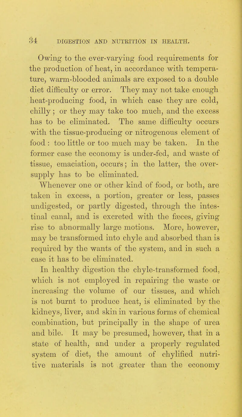 Owing to the ever-varying food requirements for the production of heat, in accordance with tempera- ture, warm-blooded animals are exposed to a double diet difficulty or error. They may not take enough heat-producing food, in which case they are cold, chilly; or they may take too much, and the excess has to be eliminated. The same difficulty occurs with the tissue-producing or nitrogenous element of food : too little or too much may be taken. In the former case the economy is under-fed, and waste of tissue, emaciation, occurs; in the latter, the over- supply has to be eliminated. Whenever one or other kind of food, or both, are taken in excess, a portion, greater or less, passes undigested, or partly digested, through the intes- tinal canal, and is excreted with the faeces, giving rise to abnormally large motions. More, however, may be transformed into chyle and absorbed than is required by the wants of the system, and in such a case it has to be eliminated. In healthy digestion the chyle-transformed food, which is not employed in repairing the waste or increasing the volume of our tissues, and which is not burnt to produce heat, is eliminated by the kidneys, liver, and skin in various forms of chemical combination, but principally in the shape of urea and bile. It may be presumed, however, that in a state of health, and under a properly regulated system of diet, the amount of chylified nutri- tive materials is not greater than the economy