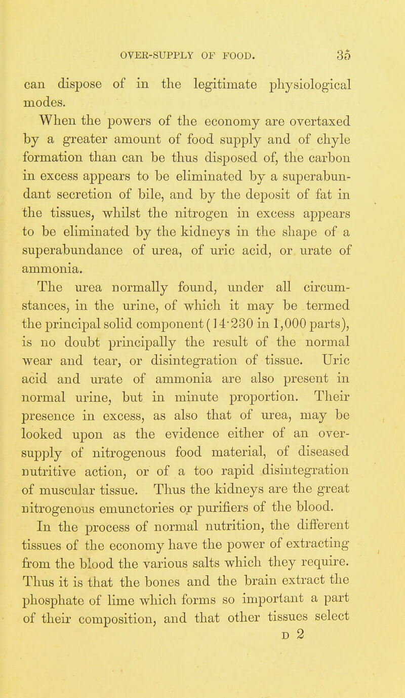 can dispose of in the legitimate physiological modes. When the powers of the economy are overtaxed by a greater amount of food supply and of chyle formation than can be thus disposed of, the carbon in excess appears to be eliminated by a superabun- dant secretion of bile, and by the deposit of fat in the tissues, whilst the nitrogen in excess appears to be eliminated by the kidneys in the shape of a superabundance of urea, of uric acid, or urate of ammonia. The urea normally found, under all circum- stances, in the urine, of which it may be termed the principal solid component (14 230 in 1,000 parts), is no doubt principally the result of the normal wear and tear, or disintegration of tissue. Uric acid and urate of ammonia are also present in normal urine, but in minute proportion. Their presence in excess, as also that of urea, may be looked upon as the evidence either of an over- supply of nitrogenous food material, of diseased nutritive action, or of a too rapid disintegration of muscular tissue. Thus the kidneys are the great nitrogenous emunctories or purifiers of the blood. In the process of normal nutrition, the different tissues of the economy have the power of extracting from the blood the various salts which they require. Thus it is that the bones and the brain extract the phosphate of lime which forms so important a part of their composition, and that other tissues select d 2