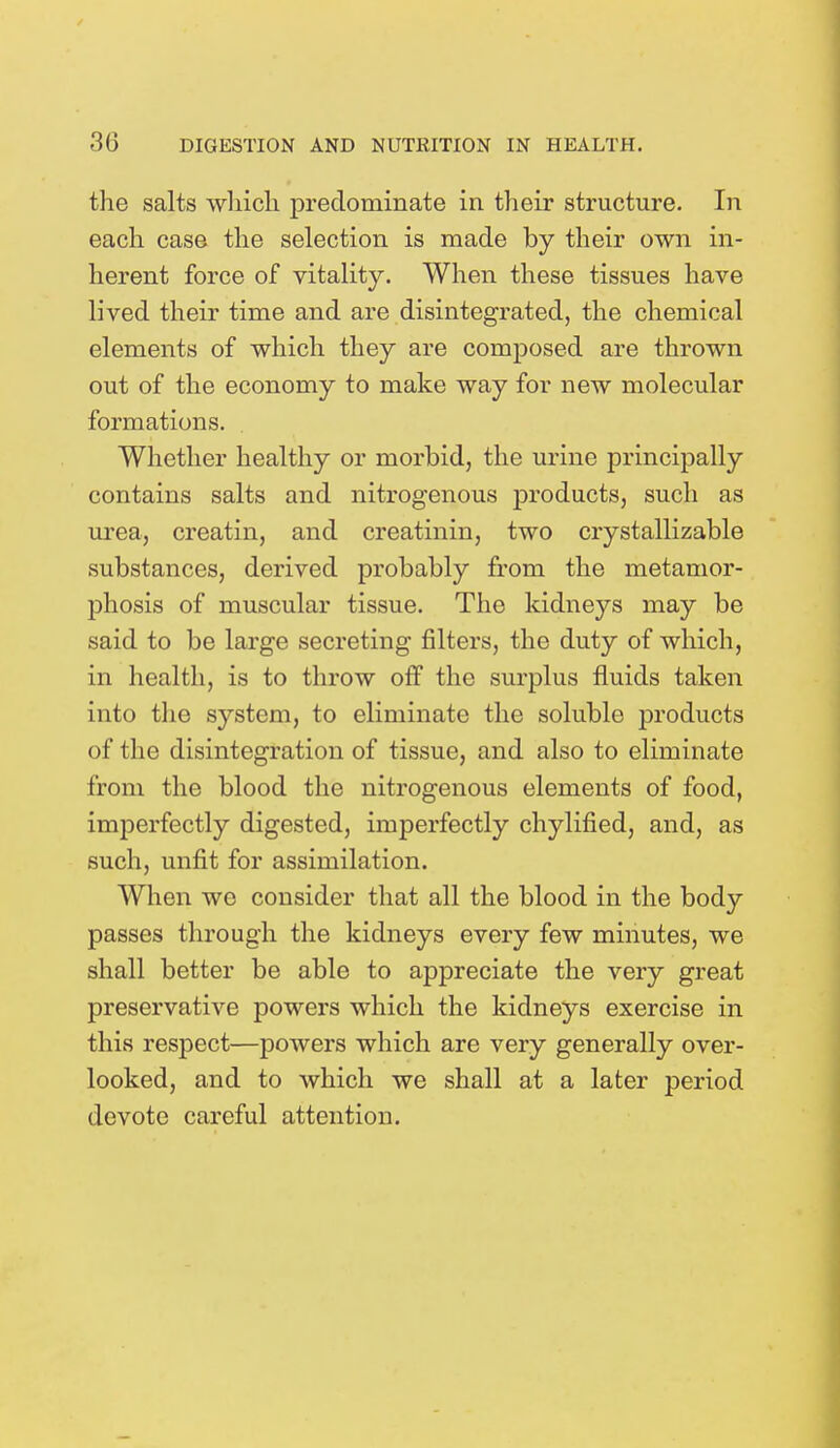the salts which predominate in their structure. In each case the selection is made by their own in- herent force of vitality. When these tissues have lived their time and are disintegrated, the chemical elements of which they are composed are thrown out of the economy to make way for new molecular formations. Whether healthy or morbid, the urine principally contains salts and nitrogenous products, such as urea, creatin, and creatinin, two crystallizable substances, derived probably from the metamor- phosis of muscular tissue. The kidneys may be said to be large secreting filters, the duty of which, in health, is to throw off the surplus fluids taken into the system, to eliminate the soluble products of the disintegration of tissue, and also to eliminate from the blood the nitrogenous elements of food, imperfectly digested, imperfectly chylified, and, as such, unfit for assimilation. When we consider that all the blood in the body passes through the kidneys every few minutes, we shall better be able to appreciate the very great preservative powers which the kidneys exercise in this respect—powers which are very generally over- looked, and to which we shall at a later period devote careful attention.