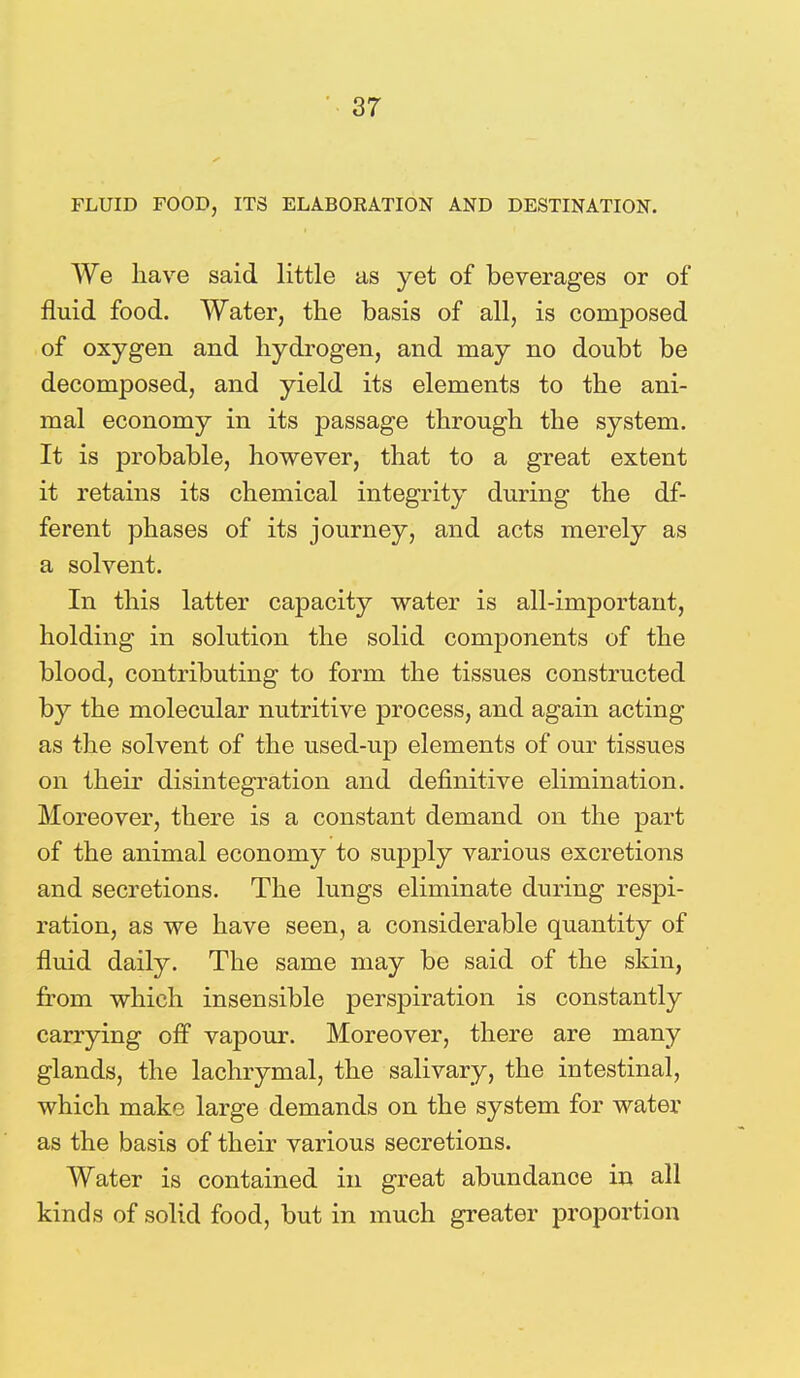 FLUID FOOD, ITS ELABORATION AND DESTINATION. We have said little as yet of beverages or of fluid food. Water, the basis of all, is composed of oxygen and hydrogen, and may no doubt be decomposed, and yield its elements to the ani- mal economy in its passage through the system. It is probable, however, that to a great extent it retains its chemical integrity during the df- ferent phases of its journey, and acts merely as a solvent. In this latter capacity water is all-important, holding in solution the solid components of the blood, contributing to form the tissues constructed by the molecular nutritive process, and again acting as the solvent of the used-up elements of our tissues on their disintegration and definitive elimination. Moreover, there is a constant demand on the part of the animal economy to supply various excretions and secretions. The lungs eliminate during respi- ration, as we have seen, a considerable quantity of fluid daily. The same may be said of the skin, from which insensible perspiration is constantly carrying off vapour. Moreover, there are many glands, the lachrymal, the salivary, the intestinal, which make large demands on the system for water as the basis of their various secretions. Water is contained in great abundance in all kinds of solid food, but in much greater proportion