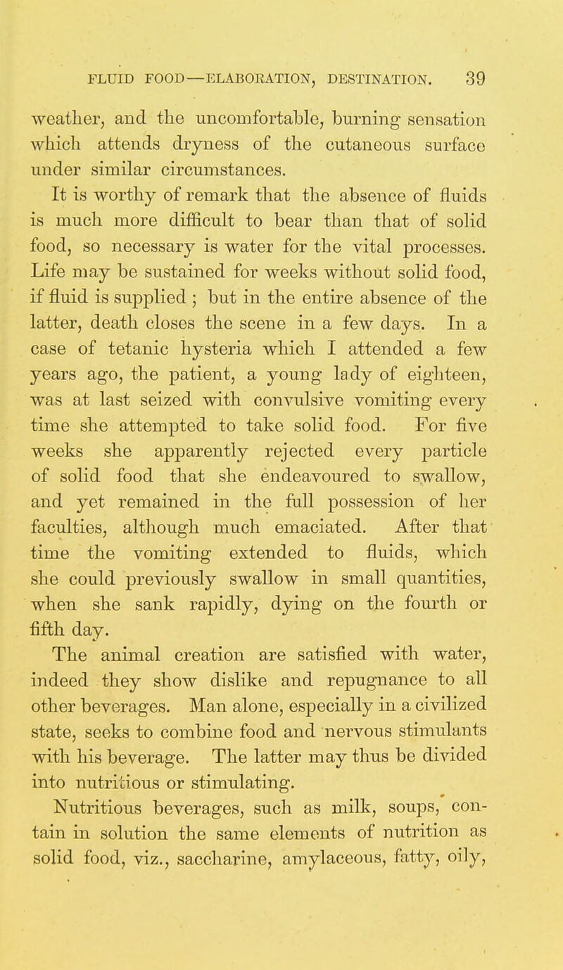 weather, and the uncomfortable, burning sensation which attends dryness of the cutaneous surface under similar circumstances. It is worthy of remark that the absence of fluids is much more difficult to bear than that of solid food, so necessary is water for the vital processes. Life may be sustained for weeks without solid food, if fluid is supplied ; but in the entire absence of the latter, death closes the scene in a few days. In a case of tetanic hysteria which I attended a few years ago, the patient, a young lady of eighteen, was at last seized with convulsive vomiting every time she attempted to take solid food. For five weeks she apparently rejected every particle of solid food that she endeavoured to swallow, and yet remained in the full possession of her faculties, although much emaciated. After that time the vomiting extended to fluids, which she could previously swallow in small quantities, when she sank rapidly, dying on the fourth or fifth day. The animal creation are satisfied with water, indeed they show dislike and repugnance to all other beverages. Man alone, especially in a civilized state, seeks to combine food and nervous stimulants with his beverage. The latter may thus be divided into nutritious or stimulating. Nutritious beverages, such as milk, soups, con- tain in solution the same elements of nutrition as solid food, viz., saccharine, amylaceous, fatty, oily,