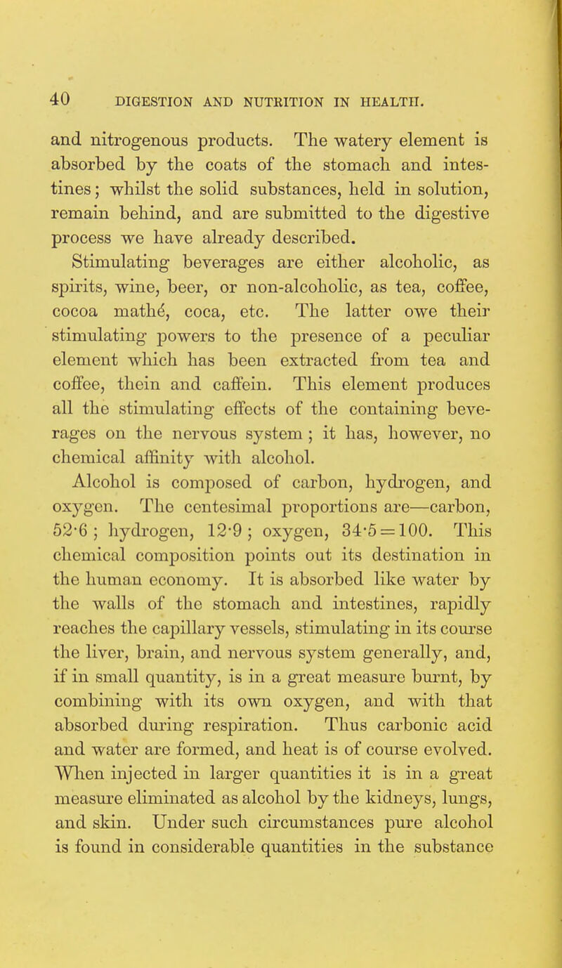 and nitrogenous products. The watery element is absorbed by the coats of the stomach and intes- tines ; whilst the solid substances, held in solution, remain behind, and are submitted to the digestive process we have already described. Stimulating beverages are either alcoholic, as spirits, wine, beer, or non-alcoholic, as tea, coffee, cocoa math^, coca, etc. The latter owe their stimulating powers to the presence of a peculiar element which has been extracted from tea and coffee, thein and caffein. This element produces all the stimulating effects of the containing beve- rages on the nervous system ; it has, however, no chemical affinity with alcohol. Alcohol is composed of carbon, hydrogen, and oxygen. The centesimal proportions are—carbon, 52-6; hydrogen, 12-9; oxygen, 34-5 = 100. This chemical composition points out its destination in the human economy. It is absorbed like water by the walls of the stomach and intestines, rapidly reaches the capillary vessels, stimulating in its course the liver, brain, and nervous system generally, and, if in small quantity, is in a great measure burnt, by combining with its own oxygen, and with that absorbed during respiration. Thus carbonic acid and water are formed, and heat is of course evolved. When injected in larger quantities it is in a great measure eliminated as alcohol by the kidneys, lungs, and skin. Under such circumstances pure alcohol is found in considerable quantities in the substance