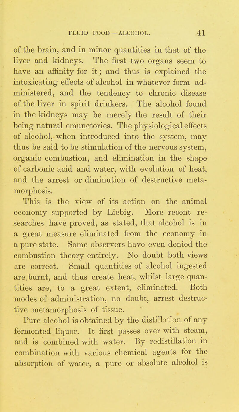 of the brain, and in minor quantities in that of the liver and kidneys. The first two organs seem to have an affinity for it; and thus is explained the intoxicating effects of alcohol in whatever form ad- ministered, and the tendency to chronic disease of the liver in spirit drinkers. The alcohol found in the kidneys may be merely the result of their being natural emunctories. The physiological effects of alcohol, when introduced into the system, may thus be said to be stimulation of the nervous system, organic combustion, and elimination in the shape of carbonic acid and water, with evolution of heat, and the arrest or diminution of destructive meta- morphosis. This is the view of its action on the animal economy supported by Liebig. More recent re- searches have proved, as stated, that alcohol is in a great measure eliminated from the economy in a pure state. Some observers have even denied the combustion theory entirely. No doubt both views are correct. Small quantities of alcohol ingested are.burnt, and thus create heat, whilst large quan- tities are, to a great extent, eliminated. Both modes of administration, no doubt, arrest destruc- tive metamorphosis of tissue. Pure alcohol is obtained by the distillation of any fermented liquor. It first passes over with steam, and is combined with water. By redistillation in combination with various chemical agents for the absorption of water, a pure or absolute alcohol is