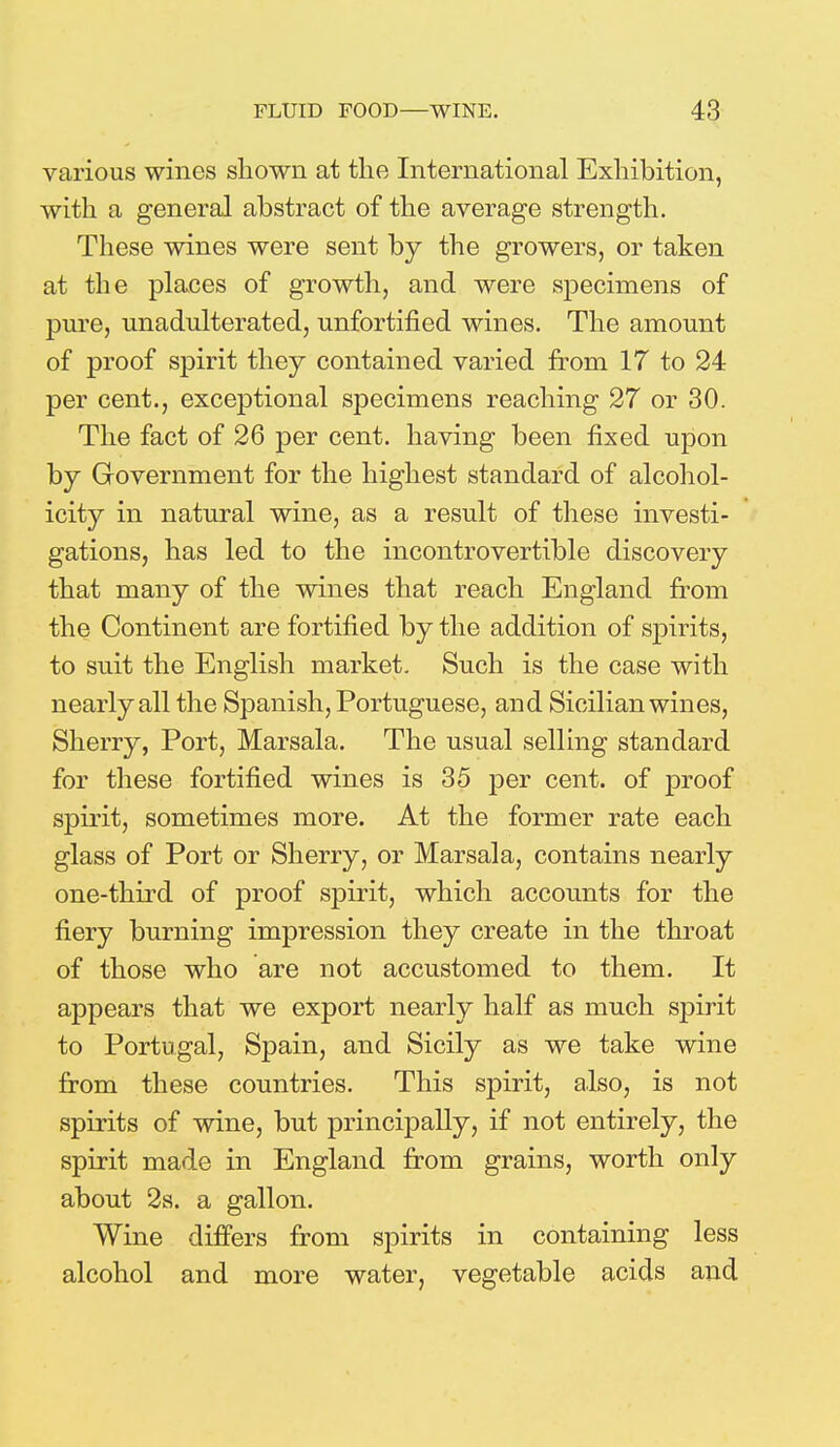 various wines shown at the International Exhibition, with a general abstract of the average strength. These wines were sent by the growers, or taken at the places of growth, and were specimens of pure, unadulterated, unfortified wines. The amount of proof spirit they contained varied from 17 to 24 per cent., exceptional specimens reaching 27 or 30. The fact of 26 per cent, having been fixed upon by Government for the highest standard of alcohol- icity in natural wine, as a result of these investi- gations, has led to the incontrovertible discovery that many of the wines that reach England from the Continent are fortified by the addition of spirits, to suit the English market. Such is the case with nearly all the Spanish, Portuguese, and Sicilian wines, Sherry, Port, Marsala. The usual selling standard for these fortified wines is 35 per cent, of proof spirit, sometimes more. At the former rate each glass of Port or Sherry, or Marsala, contains nearly one-third of proof spirit, which accounts for the fiery burning impression they create in the throat of those who are not accustomed to them. It appears that we export nearly half as much spirit to Portugal, Spain, and Sicily as we take wine from these countries. This spirit, also, is not spirits of wine, but principally, if not entirely, the spirit made in England from grains, worth only about 2s. a gallon. Wine differs from spirits in containing less alcohol and more water, vegetable acids and