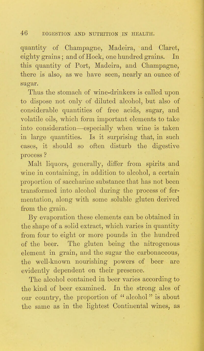 quantity of Champagne, Madeira, and Claret, eighty grains; and of Hock, one hundred grains. In this quantity of Port, Madeira, and Champagne, there is also, as we have seen, nearly an ounce of sugar. Thus the stomach of wine-drinkers is called upon to dispose not only of diluted alcohol, but also of considerable quantities of free acids, sugar, and volatile oils, which form important elements to take into consideration—especially when wine is taken in large quantities. Is it surprising that, in such cases, it should so often disturb the digestive process ? Malt liquors, generally, differ from spirits and wine in containing, in addition to alcohol, a certain proportion of saccharine substance that has not been transformed into alcohol during the process of fer- mentation, along with some soluble gluten derived from the grain. By evaporation these elements can be obtained in the shape of a solid extract, which varies in quantity from four to eight or more pounds in the hundred of the beer. The gluten being the nitrogenous element in grain, and the sugar the carbonaceous, the well-known nourishing powers of beer are evidently dependent on their presence. The alcohol contained in beer varies according to the kind of beer examined. In the strong ales of our country, the proportion of  alcohol is about the same as in the lightest Continental wines, as