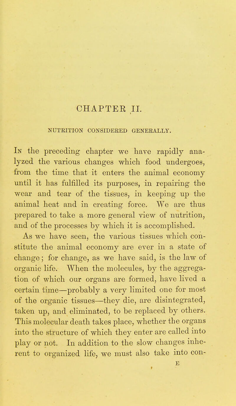 CHAPTER II. NUTRITION CONSIDERED GENERALLY. In the preceding chapter we have rapidly ana- lyzed the various changes which food undergoes, from the time that it enters the animal economy until it has fulfilled its purposes, in repairing the wear and tear of the tissues, in keeping up the animal heat and in creating force. We are thus prepared to take a more general view of nutrition, and of the processes by which it is accomplished. As we have seen, the various tissues which con- stitute the animal economy are ever in a state of change; for change, as we have said, is the law of organic life. When the molecules, by the aggrega- tion of which our organs are formed, have lived a certain time—probably a very limited one for most of the organic tissues—they die, are disintegrated, taken up, and eliminated, to be replaced by others. This molecular death takes place, whether the organs into the structure of which they enter are called into play or not. In addition to the slow changes inhe- rent to organized life, we must also take into con- E